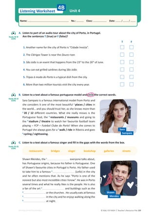 © ASA, FLY HIGH 7, Teacher’s Resource File 199
Listening Worksheet
Name: പNo.: പClass: പDate: / /
EDITABLE/PHOTOCOPIABLE
Unit 4
4B
A. Listen to part of an audio tour about the city of Porto, in Portugal.
Are the sentences T (true) or F (false)?
T F
1. Another name for the city of Porto is “Cidade Invicta”.
2. The Clérigos Tower is near the Douro river.
3. São João is an event that happens from the 23rd
to the 26th
of June.
4. You can eat grilled sardines during São João.
5. Tripas à moda do Porto is a typical dish from the city.
6. More than two million tourists visit the city every year.
B. Listen to a text about a famous portuguese model and circle the correct words.
Sara Sampaio is a famous international model from Porto and
she considers it one of the most beautiful 1
places / cities in
the world… and you should trust her, as she knows more than
2
20 / 12 different countries. What she really misses is the
Portuguese food, the 3
restaurants / museums and going to
the 4
stadium / theatre to watch her favourite football team
playing – FCP – Futebol Clube do Porto! When she comes to
Portugal she always goes for a 5
walk / ride in Ribeira and goes
6
cycling / sightseeing.
C. Listen to a text about a famous singer and fill in the gaps with the words from the box.
restaurants bridges singer bookshop galleries streets
Shawn Mendes, the 1
everyone talks about,
has Portuguese origins, because his father is Portuguese. One
of Shawn’s favourite cities in Portugal is Porto. His father used
to take him to a famous 2
(Lello) in the city
and he often mentions that. As he says “Porto is one of the
noisiest but also most incredible cities I know”. He was in Porto
several times and what he really likes is the people. He is also
a fan of the art 3
and buildings such as the
4
or the churches . He usually eats at famous
5
in the city and he enjoys walking along the
6
at night.
Shawn
Mendes
Sara
Sampaio
Tracks 18-19
(CD4)
Tracks 20-21
(CD4)
Tracks 22-23
(CD4)
 