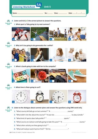 © ASA, FLY HIGH 7, Teacher’s Resource File
200
Listening Worksheet
Name: പNo.: പClass: പDate: / /
EDITABLE/PHOTOCOPIABLE
A. Listen and tick () the correct picture to answer the questions.
1. What sport is Toby going to try next summer?
2. Why isn’t Lisa going to do gymnastics for a while?
3. What is Sarah going to take with her to the campsite?
4. What time is Peter going to surf?
Unit 5
5A
B. Listen to the dialogue about summer plans and answer the questions using ONE word only.
1. “What course did Sally go on last summer?” “A course.”
2. “What didn’t she like about the course?” “It was too to play outside.”
3. “What kind of sports does Sally prefer?” “ sports.”
4. “What course are Jackson and Sally going to take this year?” “A course.”
5. “What other activity are they going to try?” “ .”
6. “What will Jackson work hard on first?” “On his .”
Tracks 24-25
(CD4)
a) b) c) d)
a) b) c) d)
a) b) c) d)
a) b) c) d)
Tracks 26-27
(CD4)
Tracks 28-29
(CD4)
Tracks 30-31
(CD4)
Tracks 32-33
(CD4)
 
