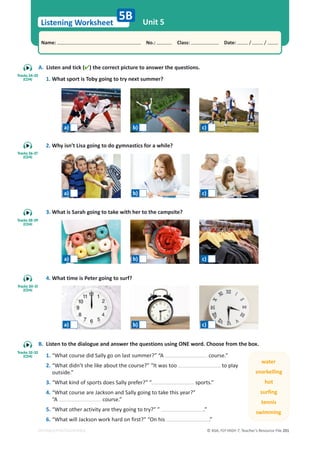 © ASA, FLY HIGH 7, Teacher’s Resource File 201
Listening Worksheet
Name: പNo.: പClass: പDate: / /
EDITABLE/PHOTOCOPIABLE
A. Listen and tick () the correct picture to answer the questions.
1. What sport is Toby going to try next summer?
2. Why isn’t Lisa going to do gymnastics for a while?
3. What is Sarah going to take with her to the campsite?
4. What time is Peter going to surf?
Unit 5
5B
B. Listen to the dialogue and answer the questions using ONE word. Choose from the box.
1. “What course did Sally go on last summer?” “A course.”
2. “What didn’t she like about the course?” “It was too to play
outside.”
3. “What kind of sports does Sally prefer?” “ sports.”
4. “What course are Jackson and Sally going to take this year?”
“A course.”
5. “What other activity are they going to try?” ” .”
6. “What will Jackson work hard on first?” “On his .”
water
snorkelling
hot
surfing
tennis
swimming
Tracks 24-25
(CD4)
Tracks 26-27
(CD4)
Tracks 28-29
(CD4)
Tracks 30-31
(CD4)
Tracks 32-33
(CD4)
a) b) c)
a) b) c)
a) b) c)
a) b) c)
 