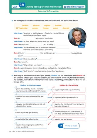© ASA, FLY HIGH 7, Teacher’s Resource File
202
Unit
1A Spoken interaction
EDITABLE/PHOTOCOPIABLE
A. Fill in the gaps of this exclusive interview with Tom Felton with the words from the box.
children pleasure England brothers
22nd
September parents famous actors divorced
Interviewer: Welcome to “Celebrity spot”. Thanks for coming! Please,
remind everyone of your name.
Tom: My 1
! My name is Tom Felton!
Interviewer: So, Tom, when and where were you born?
Tom: I was born on 2
1987 in Surrey, 3
.
Interviewer: You’re definitely one of those typical British 4
everyone loves! Tell us about your family.
Tom: Well, my 5
, Peter and Sharon, are 6
. I have got three
older 7
.
Interviewer: Have you got any 8
?
Tom: No, I haven’t.
Interviewer: What role are you most 9
for?
Tom: Everyone knows me for my role as Draco Malfoy in the Harry Potter films.
Interviewer: Well, Tom, let’s now hear some of your fans’ questions…
B. Role-play an interview in class with your partner. Student A is the interviewer and Student B is
the celebrity (choose your favourite celebrity, do some research about him/her and assume his/
her identity). Follow the model interview from exercise A and the guidelines below. Then you can
change roles.
Personal information
Asking about personal information
Student A – the interviewer
TIP Try not to read!
Student B – the celebrity
– greet the celebrity; invent a name for
your show and ask the celebrity’s name;
оƐĂǇǇŽƵ͛ƌĞƉůĞĂƐĞĚ͖ƐĂǇǇŽƵƌŶĂŵĞ͖
– say the fans are going to ask him/her
more questions.
– ask what he/she is famous for;
– ask if he/she has got children;
– say your guest’s nationality and job; ask
about his/her family;
– ask him/her when/where he/she was
born;
оƐĂǇǁŚĞŶͬǁŚĞƌĞǇŽƵǁĞƌĞďŽƌŶ͖
о
ƐĂǇǁŚŽƚŚĞŵĞŵďĞƌƐŽĨǇŽƵƌĨĂŵŝůǇĂƌĞ
(parents, siblings…);
о
ĂŶƐǁĞƌĂŶĚƐĂǇŝĨǇŽƵŚĂǀĞĐŚŝůĚƌĞŶŽƌ
not. If so, tell the interviewer how many;
оƐĂǇǁŚǇǇŽƵĂƌĞĨĂŵŽƵƐ͘
Tom
Felton
 