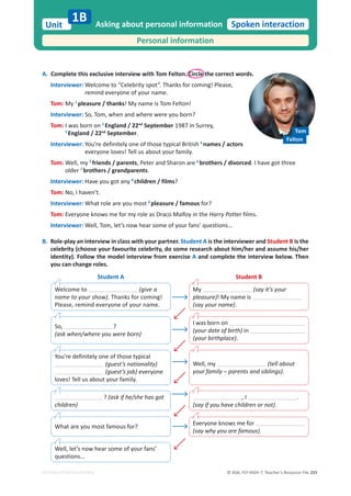 © ASA, FLY HIGH 7, Teacher’s Resource File 203
Unit
EDITABLE/PHOTOCOPIABLE
Spoken interaction
A. Complete this exclusive interview with Tom Felton. Circle the correct words.
Interviewer: Welcome to “Celebrity spot”. Thanks for coming! Please,
remind everyone of your name.
Tom: My 1
pleasure / thanks! My name is Tom Felton!
Interviewer: So, Tom, when and where were you born?
Tom: I was born on 2
England / 22nd
September 1987 in Surrey,
3
England / 22nd
September.
Interviewer: You’re definitely one of those typical British 4
names / actors
everyone loves! Tell us about your family.
Tom: Well, my 5
friends / parents, Peter and Sharon are 6
brothers / divorced. I have got three
older 7
brothers / grandparents.
Interviewer: Have you got any 8
children / films?
Tom: No, I haven’t.
Interviewer: What role are you most 9
pleasure / famous for?
Tom: Everyone knows me for my role as Draco Malfoy in the Harry Potter films.
Interviewer: Well, Tom, let’s now hear some of your fans’ questions…
B. Role-play an interview in class with your partner. Student A is the interviewer and Student B is the
celebrity (choose your favourite celebrity, do some research about him/her and assume his/her
identity). Follow the model interview from exercise A and complete the interview below. Then
you can change roles.
Asking about personal information
Personal information
1B
Student A Student B
Welcome to (give a
name to your show). Thanks for coming!
Please, remind everyone of your name.
My (say it’s your
pleasure)! My name is
(say your name).
Well, let’s now hear some of your fans’
questions…
What are you most famous for?
? (ask if he/she has got
children)
You’re definitely one of those typical
(guest’s nationality)
(guest’s job) everyone
loves! Tell us about your family.
So, ?
(ask when/where you were born)
I was born on
(your date of birth) in
(your birthplace).
Well, my (tell about
your family – parents and siblings).
, I .
(say if you have children or not).
Everyone knows me for
(say why you are famous).
Tom
Felton
 