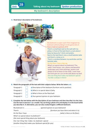 © ASA, FLY HIGH 7, Teacher’s Resource File 205
Unit Spoken production
EDITABLE/PHOTOCOPIABLE
A. Read Gary’s description of his bedroom.
Talking about my bedroom
My bedroom’s description
2B
B. Match the paragraphs of the text with their subjects below. Write the letters a-d.
Paragraph 1 a) Description of the bedroom (furniture and its position).
Paragraph 2 b) What is so special about it/why.
Paragraph 3 c) What is there on the floor/wall.
Paragraph 4 d) Your general opinion on your bedroom.
C. Complete the text below with the description of your bedroom and then describe it to the class.
Use the text in exercise A as a model. You can bring a photo of it and display it on the board while
you describe it. In alternative, you can also create/imagine a different bedroom.
My bedroom is (general opinion on your bedroom)!
There’s (furniture you have there and where it is).
On the floor I have (what is there on the floor).
What’s so special about my bedroom?
(the most special thing about your bedroom).
One last thing that makes my bedroom special:
(another thing that makes your bedroom special for you).
My bedroom is super cool! I first imagined my
bedroom while building it in the game Sims 4.
Have a look at a picture of it!
There’s a small bed next to the wall with my
pillow. In front of the bed there’s a rack where I
keep my favourite T-shirts and jackets.
Next to the bed there’s also a small bedside table
and there’s a lamp on it.
There’s a window between my wardrobe and the
bedside table.
On the floor I have a big rug.
What’s so special about my bedroom? The
walls! I love horses, cars, planes and beautiful
landscapes and I have paintings, posters and
photos of all of these on the walls. I even have
the front part of a car on the wall above my bed!
One last thing that makes my bedroom special:
my bike is always in there!
 