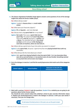 © ASA, FLY HIGH 7, Teacher’s Resource File
206
Unit Spoken interaction
EDITABLE/PHOTOCOPIABLE
A. The famous Argentinian footballer Sergio Agüero answers some questions of one of his teenage
English fans about his former middle school.
Fan: Where did you study?
Agüero: I studied in Buenos Aires in a small middle
school.
Fan: What were your favourite subjects?
Agüero: PE and Spanish… and I also liked art.
Fan: Did you have a big sports field like in my school?
Agüero: Not really! There was a sports field, but it
wasn’t big. The school itself wasn’t big either.
There were only 10 classrooms, a canteen and
a library. The assembly hall was in the school
corridors and the lab was in Mrs Rodriguez’s
room (the art teacher), where we also had art.
Fan: Where did you spend most of your time when you weren’t in classes?
Agüero: In the sports field, of course. I spent all my free time playing football there with my
classmates.
Fan: What did you like the most about your school?
Agüero: Well, apart from playing football in that tiny sports field, I liked my classmates (they
were all so cool and funny) and my teachers were all very friendly. Everything seemed
so easy back then and we were very happy!
B. Go to the dialogue in exercise A and find the words/expressions that match each of the categories
below.
School subjects School facilities
Adjectives to describe the
school/classmates/teachers
C. Work with a partner. Student A asks the questions. Student B is a celebrity you are going to ask
questions about his/her former school.
You should do some research about this celebrity’s school to give concrete information about
it. Replace the words/expressions in bold in the dialogue in exercise A with your own words if
necessary. Then you can change roles.
Talking about my school
Describing school
3A
TIP To talk about finished actions in the past, we use the past simple.
Sergio
Agüero
 