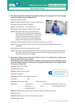 © ASA, FLY HIGH 7, Teacher’s Resource File 207
Unit
EDITABLE/PHOTOCOPIABLE
Spoken interaction
A. The famous Argentinian footballer Sergio Agüero answers some questions of one of his teenage
English fans about his former middle school.
Fan: Where did you study?
Agüero: I studied in Buenos Aires in a small middle school.
Fan: What were your favourite subjects?
Agüero: PE and Spanish… and I also liked art.
Fan: Did you have a big sports field like in my school?
Agüero: Not really! There was a sports field, but it
wasn’t big. The school itself wasn’t big either.
There were only 10 classrooms, a canteen and
a library. The assembly hall was in the school
corridors and the lab was in Mrs Rodriguez’s
room (the art teacher), where we also had art.
Fan: Where did you spend most of your time when you weren’t in classes?
Agüero: In the sports field, of course. I spent all my free time playing football there with my
classmates.
Fan: What did you like the most about your school?
Agüero: Well, apart from playing football in that tiny sports field, I liked my classmates (they were
all so cool and funny) and my teachers were all very friendly. Everything seemed so easy
back then and we were very happy!
B. Work with a partner. Student A asks the questions. Student B is a celebrity you are going to ask
questions about his/her former school.
You should do some research about this celebrity’s school to give concrete information about
it. Use the model in exercise A to help you and complete the information in the dialogue below.
Then you can change roles.
Student A: What’s your name?
Student B: My name is .
Student A: Where did you study?
Student B: I studied in .
Student A: What were your favourite subjects?
Student B: and .
Student A: Did you have a big like in my school?
Student B: ! There was a . The school was big/small. There were
classrooms, a and a . The assembly hall was in
and the lab was in .
Student A: Where did you spend most of your time when you weren’t in classes?
Student B: In the .
Student A: What did you like the most about your school?
Student B: Well, I liked .
Talking about my school
3B
Describing school
TIP
To talk about finished
actions in the past, we
use the past simple.
Sergio
Agüero
 