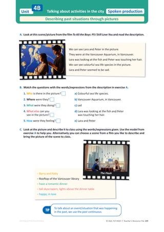 © ASA, FLY HIGH 7, Teacher’s Resource File 209
Unit Spoken production
EDITABLE/PHOTOCOPIABLE
A. Look at this scene/picture from the film To All the Boys: PS I Still Love You and read the description.
Talking about activities in the city
Describing past situations through pictures
4B
B. Match the questions with the words/expressions from the description in exercise A.
TIP
To talk about an event/situation that was happening
in the past, we use the past continuous.
We can see Lara and Peter in the picture.
dŚĞǇǁĞƌĞĂƚƚŚĞsĂŶĐŽƵǀĞƌƋƵĂƌŝƵŵ͕ŝŶsĂŶĐŽƵǀĞƌ͘
Lara was looking at the fish and Peter was touching her hair.
We can see colourful sea life species in the picture.
Lara and Peter seemed to be sad.
оĂƌƌǇĂŶĚWĂƚƚǇ
оZŽŽĨƚŽƉŽĨƚŚĞsĂŶĐŽƵǀĞƌůŝďƌĂƌǇ
оŚĂǀĞĂƌŽŵĂŶƚŝĐĚŝŶŶĞƌ
оƚĂůůƐŬǇƐĐƌĂƉĞƌƐ͖ůŝŐŚƚƐĂďŽǀĞƚŚĞĚŝŶŶĞƌƚĂďůĞ
оŚĂƉƉǇ͖ŝŶůŽǀĞ
The Flash
1. Who is there in the picture?
2. Where were they?
3. What were they doing?
4. What else can you
see in the picture?
5. How were they feeling?
C. Look at the picture and describe it to class using the words/expressions given. Use the model from
exercise A to help you. Alternatively you can choose a scene from a film you like to describe and
bring the picture of the scene to class.
a) Colourful sea life species.
b)sĂŶĐŽƵǀĞƌƋƵĂƌŝƵŵ͕ŝŶsĂŶĐŽƵǀĞƌ͘
c) sad
d) Lara was looking at the fish and Peter
was touching her hair.
e) Lara and Peter
 