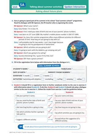 © ASA, FLY HIGH 7, Teacher’s Resource File
210
Unit Spoken interaction
EDITABLE/PHOTOCOPIABLE
A. Gary is going to spend part of his summer in his school “Cool summer school!” programme.
Read his dialogue with Mr Spencer, the PE teacher who is organizing the event.
Mr Spencer: What’s your name?
Gary: Gary Parker. I’m in class 7E.
Mr Spencer: First I need your date of birth and one of your parents’ phone numbers.
Gary: I was born on 12th
June 2008. My mother’s mobile phone number is 204 577 1894.
Mr Spencer: So, Gary, this summer programme offers many different activities for different
periods of time. How long are you going to stay with us?
Gary: I will probably stay for two weeks. I can’t stay longer because
I’m going to visit my grandparents in Switzerland.
Mr Spencer: Which activities are you going to do?
Gary: I’m going to swim with the dolphins, go camping and surf.
Mr Spencer: Aren’t you going to try sailing?
Gary: Sounds interesting! Yes, I guess I’ll try that, too!
Mr Spencer: OK! Have a great summer!
B. Fill in the registration form below with information from the dialogue in A.
Talking about summer activities
Asking about future plans
5A
C. Student A should fill in a registration form in his/her notebook similar to the one in exercise B
with information about Student B. To do this, Student A and student B should role-play a dialogue
similar to the one in exercise A. Follow the model from exercise A and the guidelines below.
TIP To talk about future plans/intentions you use the future with be going to.
Student A Student B
– Ask your partner’s name; о^ĂǇǇŽƵƌŶĂŵĞĂŶĚĐůĂƐƐ͖
– Say you need his/her date of birth and
parents’ phone number;
о
^ĂǇǇŽƵƌĚĂƚĞŽĨďŝƌƚŚĂŶĚŽŶĞŽĨǇŽƵƌ
parents’ phone number;
– Ask how long he/she is going to stay; о^ĂǇŚŽǁůŽŶŐǇŽƵĂƌĞŐŽŝŶŐƚŽƐƚĂǇ͖
– Ask which activities he/she is going to
take part in;
о^ĂǇǁŚŝĐŚĂĐƚŝǀŝƚŝĞƐǇŽƵĂƌĞŐŽŝŶŐƚŽƚƌǇ͖
– Suggest a different activity.
о
ĐĐĞƉƚͬƌĞĨƵƐĞƚŚĞƐƵŐŐĞƐƚŝŽŶŽĨĂ
different activity.
STUDENT’S NAME: 1
YEAR/CLASS: 2
DATE OF BIRTH: 3
3
PARENTS’ PHONE NUMBER: 4
DURATION: 5
5
1 month 1 week 2 weeks
ACTIVITIES: 6
swimming with dolphins snorkelling surfing camping sailing
COOL SUMMER SCHOOL!
 