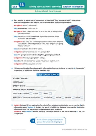 © ASA, FLY HIGH 7, Teacher’s Resource File 211
Unit
EDITABLE/PHOTOCOPIABLE
Spoken interaction
A. Gary is going to spend part of his summer in his school “Cool summer school!” programme.
Read his dialogue with Mr Spencer, the PE teacher who is organizing the event.
Mr Spencer: What’s your name?
Gary: Gary Parker. I’m in class 7E.
Mr Spencer: First I need your date of birth and one of your parents’
phone numbers.
Gary: I was born on 12th
June 2008. My mother’s mobile phone
number is 204 577 1894.
Mr Spencer: So, Gary, this summer programme offers many different
activities for different periods of time. How long are you going
to stay with us?
Gary: I will probably stay for two weeks.
Mr Spencer: Which activities are you going to do?
Gary: I’m going to swim with the dolphins, go camping and surf.
Mr Spencer: Aren’t you going to try sailing?
Gary: Sounds interesting! Yes, I guess I’m going to try that, too!
Mr Spencer: OK! Have a great summer!
B. Fill in the registration form below with information from the dialogue in exercise A. The words/
expressions in bold in the dialogue may help you.
Talking about summer activities
Asking about future plans
5B
C. Student A should fill in a registration form in his/her notebook similar to the one in exercise B with
information about Student B. Replace the words in bold in the dialogue from exercise A with the
information from the registration card you have in your notebook.
Student A and Student B should role-play a dialogue similar to the one in exercise A. You can
change roles.
TIP
To talk about future plans/intentions
you use the future with be going to.
STUDENT’S NAME: 1
1
YEAR/CLASS: 2
DATE OF BIRTH: 3
3
PARENTS’ PHONE NUMBER: 4
4
DURATION: 5
1 month 1 week 2 weeks
ACTIVITIES: 6
6
swimming with dolphins snorkelling surfing camping sailing
COOL SUMMER SCHOOL!
 