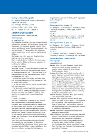 © ASA, FLY HIGH 7, Teacher’s Resource File 213
EDITABLE/PHOTOCOPIABLE
Reading worksheet 5B, page 180
A. 1. love | 2. different | 3. virtual | 4. incredible |
5. giant | 6. everyone
B. 1. Justin | 2. Brianna | 3. Claire
C. 1. Yes | 2. No | 3. Yes | 4. No | 5. No
D. 1. c) | 2. d) | 3. a) | 4. f) | 5. b) | 6. e)
LISTENING WORKSHEETS
Listening worksheet 1, pages 192-193
Listening scripts
A. Tracks 8-9 (CD4)
Ken has Barbie, Shrek has Fiona and Cristiano Ronaldo
has Georgina Rodriguez. A true romantic couple from
the movies! Her boyfriend, Ronaldo, calls her “Gio”,
but the world knows her as “Georgina Rodriguez”. She
was born on the 27th
January 1994. She is Spanish,
but she lives in Turin, in Italy with her boyfriend and
children.
She has got one sister, Ivana, one daughter, Alana
Martina, and three stepchildren.
She is very dedicated to her family life, so she loves
playing with her children and running is also one of
her favourite hobbies.
B. Tracks 10-11 (CD4)
Well, dear listeners, Cristiano Ronaldo is throwing one
of his famous parties, but not everyone was invited…
let me play a game with you. I’ll describe some of his
guests and you can post their names on the Radio’s
Facebook page. Let’s do it!
– He is tall and athletic. He has got very short dark
hair, a beard and a moustache. His eyes are dark and
he has got many tattoos.
– The next one is tall and thin. He has got curly, black
hair and brown eyes.
– The last one is medium height. He has short hair
and blue eyes. He has got a beard and a moustache.
Now can you guess who they are? The time starts
counting now… you have 2 minutes to post your
guesses!
C. Tracks 12-13 (CD4)
And now I have another challenge for you, football
fans! I’ll describe the daily routine of a famous
footballer. See if you can guess who I’m talking about…
He gets up early in the morning as he has football
practice at 7 a.m. He always has a very nutritional
breakfast to give him the energy he needs. He doesn’t
live far from “Dragão” stadium, but he drives there.
He practises the whole morning. After that he has a
shower and then he goes home where he usually has
lunch at 1.30 p.m.
In the afternoon, he usually studies some football
techniques or has practice again. He does some
exercise and he has a light dinner before watching an
episode of a series he likes. He goes to bed at 11 p.m.
And now... let’s see who was the first to guess...
Congratulations, Maria, from Portugal, it’s Pepe’s daily
routine. You got it!
Answer key
Listening worksheet 1A, page 192
A. 1. Rodriguez | 2. 27th
January | 3. Spanish | 4. Italy |
5. sister | 6. daughter | 7. three (3) | 8. children |
9. running
B. 1, 2, 4
C. 1. 7 (seven) | 2. breakfast | 3. shower | 4. lunch |
5. studies | 6. exercise | 7. dinner | 8. bed | 9. 11
(eleven)
Listening worksheet 1B, page 193
A. 1. Rodriguez | 2. 27th
January | 3. Spanish | 4. Italy |
5. sister | 6. daughter | 7. three (3) | 8. children |
9. running
B. 1, 2, 4
C. 1. seven | 2. breakfast | 3. shower | 4. lunch |
5. studies | 6. exercise | 7. dinner | 8. bed | 9. eleven
Listening worksheet 2, pages 194-195
Listening script
Tracks 14-15 (CD4)
Teacher: Hello, everyone! Today our class is about
your dream house. So, close your eyes and
imagine you are inside it. Describe it to us.
Caroline, you can start…
Caroline: Wow! I can see the Earth from here. I’m in
space! My dream house orbits the Earth. It has a
lot of high-tech stuff and, of course, a button to
turn off zero gravity because I don’t like sleeping
and floating at the same time. I have a giant TV
screen on the ceiling! I don’t have separate rooms
in here. This means the bedroom is the same
place where the kitchen, the dining room and the
bathroom is. There is also a teleporter that allows
me to go anywhere on Earth, as I need to see my
friends and family all the time.
Teacher: Well done, Caroline! That’s quite creative!
Louis, do you want to be next?
Louis: Yes, miss! My dream house is shaped like a
sphere and made of glass. There’s a balcony which
you can jump off. There is also a garden with all
types of flowers. Oh… and I also have a piano in
the living room because I love playing and listening
to the piano in my free time.
Teacher: Good! That is very relaxing! Cindy, what
about your dream house?
Cindy: You know I love sweets, so my house is entirely
made of candy. The door is made of my favourite
butter cookies and the rooftop is made with
chocolate bars. There are yummy sweets stuck
all over the walls. Inside, the floor is made of
marshmallow and the pillows are made of candy
floss. The chairs and the sofa in the living room are
also made of chocolate.
 