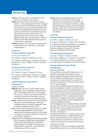 © ASA, FLY HIGH 7, Teacher’s Resource File
214
Answer key
EDITABLE/PHOTOCOPIABLE
Teacher: Cindy, you are a true candy lover!!! And
to finish… let’s listen to you, Charlie…
Charlie: My dream house is just like one from the
cinema… It has a lovely garden with lots of magical
creatures from the film Fantastic Beasts, but the
house itself is a country house very similar to the
one from the Netflix film Enola Holmes from the
outside. Inside the house everything is very tidy.
The rooms are classical, but each one has a
different theme with a modern touch. It has a
gorgeous living room and my bedroom? Well, my
bedroom is Star Wars themed and it looks like a
snowy cave! It’s awesome!
Teacher: Awesome! You may say it has classical and
modern style in the same house… great idea!
Congratulations…
Answer key
Listening worksheet 2A, page 194
A. 1. b) | 2. a) | 3. d) | 4. c)
B. 1. Charlie | 2. Cindy | 3. Caroline | 4. Louis
C. 1. ceiling | 2. dining room | 3. balcony | 4. piano…
living room | 5. floor… pillows | 6. sofa | 7. garden |
8. bedroom
Listening worksheet 2B, page 195
A. 1. b) | 2. a) | 3. d) | 4. c)
B. 1. Charlie | 2. Cindy | 3. Caroline | 4. Louis
C. 1. ceiling | 2. dining room | 3. balcony | 4. piano…
living room | 5. floor… pillows | 6. sofa | 7. garden |
8. bedroom
Listening worksheet 3, pages 196-197
Listening script
Tracks 16-17 (CD4)
Melinda: Well, first of all, I want to thank you for
helping me in this competition. The topic of this
talk is “school trip memories” and my question
for you four is: What’s your favourite school trip
memory? Let’s hear what you have to say. You
start, Adam, then Dan, Susie and finally Jacinta.
Adam: I travelled to Iceland with the school last year.
We were on an eTwinning project that really
helped me improve my love for geography. It was
an awesome experience. What a trip!
Dan: In year 6, two years ago, we went to the village
Christmas market right before the Christmas
holidays. My friend Andrew got lost in the market
and ended up ruining the whole visit. It was a bit
scary! What a nightmare!
Susie: We went to Trafalgar Square and when we got
there thousands of people were celebrating the
victory of the Liverpool team in the football
championship. I’m crazy about this team and I
forgot about the school trip – all I wanted was
to celebrate, too. What a surprise!
Jacinta: We went to Oxford University to visit the
facilities of a real university. We saw large
auditoriums; the university is very historic and
inspired me a lot. We went to the library and on
the walls there were photos of former students.
Can you imagine who I saw in one of the photos?
My father! He studied medicine there! What a
coincidence!
Answer key
Listening worksheet 3A, page 196
A. 1. Dan | 2. Adam | 3. Jacinta | 4. Susie
B. 1. trip | 2. nightmare | 3. surprise | 4. coincidence
C. 1. (favourite) school trip memories | 2. to Iceland |
3. in the 6th
grade/ two years ago/right before
Christmas holiday | 4. Liverpool | 5. photos
of former students/her father’s photo
Listening worksheet 3B, page 197
A. 1. Dan | 2. Adam | 3. Jacinta | 4. Susie
B. 1. trip | 2. nightmare | 3. surprise | 4. coincidence
C. 1. favourite school trip memories | 2. Iceland |
3. two years ago | 4. Liverpool | 5. her father’s photo
Listening worksheet 4, pages 198-199
Listening scripts
A. Tracks 18-19 (CD4)
The city of Porto, also called “Cidade Invicta” is in
the north of Portugal. It is famous for its wine,
bridges, buildings, beautiful historical centre, and
also its restaurants and tasty food. In winter, the
temperature is usually between 5 °C and 14 °C. In
summer, it is between 15 °C and 25 °C and reaches
35 °C in July and August.
You can visit the Clérigos Tower, the Cathedral, the
Serralves Foundation, the Historical Centre or the
tourist area of Foz, one of the most beautiful areas of
the city near the Douro river. There are many museums
in the city, for example, the Port Wine Museum, the
Military Museum of Porto, and the Cheese Castle,
famous for its viewpoint and exhibitions. And there
is also the House of Music and the Bolhão Market,
a symbol of traditional culture.
The city’s biggest event is São João do Porto, celebrated
from the 23rd
to the 24th
of June. Thousands of people
from the whole country invade the city streets to
celebrate. It is a time for grilled sardines, plastic
hammers and bailaricos.
The typical dish of the city is Tripas à moda do Porto
and also the Francesinha, a sandwich with various
meats, covered with cheese and a special sauce.
This city welcomes more than one million tourists
a year. It is one of the most visited cities in Europe.
B. Tracks 20-21 (CD4)
Sara Sampaio is a famous international model from
Porto and she considers it one of the most beautiful
 