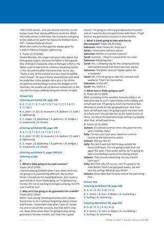 © ASA, FLY HIGH 7, Teacher’s Resource File 215
EDITABLE/PHOTOCOPIABLE
cities in the world… and you should trust her, as she
knows more than twenty different countries. What
she really misses is the food, the museums and going
to the stadium to watch her favourite football team –
FCP – Futebol Clube do Porto!
When she comes to Portugal she always goes for
a walk in Ribeira and goes sightseeing.
C. Tracks 22-23 (CD4)
Shawn Mendes, the singer everyone talks about, has
Portuguese origins, because his father is Portuguese.
One of Shawn’s favourite cities in Portugal is Porto. His
father used to take him to a famous bookshop (Lello)
in the city and he often mentions that. As he says
“Porto is one of the noisiest but also most incredible
cities I know”. He was in Porto several times and what
he really likes is the people. He is also a fan of the
art galleries and buildings such as the bridges or the
churches. He usually eats at famous restaurants in the
city and he enjoys walking along the streets at night.
Answer key
Listening worksheet 4A, page 198
A. 1. T | 2. F | 3. T | 4. T | 5. T | 6. T | 7. F | 8. T |
9. T | 10. F
B. 1. cities | 2. 20 | 3. museums | 4. stadium | 5. walk |
6. sightseeing
C. 1. singer | 2. bookshop | 3. galleries | 4. bridges |
5. restaurants | 6. streets
Listening worksheet 4B, page 199
A. 1. T | 2. T | 3. F | 4. T | 5. T | 6. F
B. 1. cities | 2. 20 | 3. museums | 4. stadium | 5. walk |
6. sightseeing
C. 1. singer | 2. bookshop | 3. galleries | 4. bridges |
5. restaurants | 6. streets
Listening worksheet 5, pages 200-201
Listening scripts
A.
1. What is Toby going to try next summer?
Tracks 24-25 (CD4)
I started playing football when I was seven and now
I’m going to try something different. My brother
thinks I should join his basketball team, but I want a
sport which is more challenging, so I’m going to try
hockey. It’s not as exciting as bungee jumping, but I’m
sure it will be fun!
2. Why isn’t Lisa going to do gymnastics for a while?
Tracks 26-27 (CD4)
When I was young I loved gymnastics and I always
found time to do it without forgetting about school
and friends. I remember that when I was 12 I broke
my arm in one of the sessions, but that didn’t stop
me. Now, three years later I’m going to stop doing
gymnastics for two months, but that’s for a good
reason: I’m going to visit my grandparents in London
and all I want to do is to spend time with them. I’ll get
back to my gymnastics sessions in two months.
3. What is Sarah going to take with her to
the campsite? Tracks 28-29 (CD4)
Salesman: Hello! How can I help you?
Sarah: I need some trainers, please.
Salesman: Winter or summer trainers?
Sarah: Summer… they’re a present for my sister.
Salesman: Anything else?
Sarah: Yes, a sleeping bag for the camping activity
next weekend and that black raincoat, please.
Salesman: The black raincoat? Good option for
a campsite!
Sarah: Oh, I’m not going to take the raincoat next
weekend. That’s for my mother.
Salesman: Is that all?
Sarah: Yes, that’s it…
4. What time is Peter going to surf?
A. Tracks 30-31 (CD4)
Well, according to the weather forecast today is an
awesome day to surf! I have classes until midday and
at half past one I’m going to meet my friend Jordan.
We have to study for the geography test. One hour
later, at half past two, I’m going to pick my sister Julia
at school and I should take her to the ballet lesson at
three, so I think the best time to go surfing is probably
after that, at half past three.
B. Tracks 32-33 (CD4)
Jackson: It’s almost summer time. Any plans for this
year’s holiday, Sally?
Sally: I’m not sure! Last year, I went on a tennis
course at the new tennis centre.
Jackson: Did you like it?
Sally: Yes, but it was too hot to play outside for
hours and hours. I’m not going to take that risk
again this year. I love water sports, so I’m going to
take a snorkelling course at the diving school.
Jackson: That sounds interesting. Do you mind if
I join you?
Sally: Don’t be silly. Of course, not! It’s going to be
even better! And if we get good waves, we will
also try surfing. What do you think?
Jackson: Great idea! But I’ll work hard at my swimming
first…
Answer key
Listening worksheet 5A, page 200
A. 1. a) | 2. d) | 3. b) | 4. c)
B. 1. tennis | 2. hot | 3.Water | 4. snorkelling |
5. Surfing | 6. swimming
Listening Worksheet 5B, page 201
A. 1. a) | 2. c) | 3. b) | 4. c)
B. 1. tennis | 2. hot | 3. Water | 4. snorkelling |
5. Surfing | 6. swimming
 