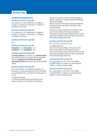 © ASA, FLY HIGH 7, Teacher’s Resource File
216 EDITABLE/PHOTOCOPIABLE
Answer key
SPEAKING WORKSHEETS
Speaking worksheet 1A, page 202
A. 1. pleasure | 2. 22nd
September | 3. England |
4. actors | 5. parents | 6. divorced | 7. brothers |
8. children | 9. famous
Speaking worksheet 1B, page 203
A. 1. pleasure | 2. 22nd
September | 3. England |
4. actors | 5. parents | 6. divorced | 7. brothers |
8. children | 9. famous
Speaking worksheet 2A, page 204
B. 2
Speaking worksheet 2B, page 205
Paragraph 1 – d) | Paragraph 2 – a) |
Paragraph 3 – c) | Paragraph 4 – b)
Speaking worksheet 3A, page 206
B. School subjects: PE, Spanish, art | School facilities:
sports field; classrooms; canteen; library; assembly
hall; lab | Adjectives to describe the school/
classmates/teachers: big; small; cool; funny; friendly;
happy
Speaking worksheet 4A, page 208
B. 1. Lara and Peter. | 2. Vancouver Aquarium, in
Vancouver. | 3. Lara was looking at the fish and Peter
was touching her hair. | 4. Colourful sea life species. |
5. sad
C. Suggested answer:
1. We can see Archie, Betty and Veronica in the
picture. They were at the Rocko’s Family Diner
(known in the series as Pop’s Chock’lit Shoppe) in
Mission, Vancouver. They were drinking milkshakes,
eating and chatting.
We can see their other friends looking through the
window and food and drinks on the table. They
seemed relaxed.
2. We can see Barry and Patty in the picture. They
were on the rooftop of the Vancouver library.
They were having a romantic dinner. We can see tall
skyscrapers and lights above the table in the picture.
They seemed happy and in love.
Speaking worksheet 4B, page 209
B. 1. e) | 2. b) | 3. d) | 4. a) | 5. c)
C. Suggested answer:
We can see Barry and Patty in the picture. They
were on the rooftop of the Vancouver library.
They were having a romantic dinner. We can see tall
skyscrapers and lights above the table in the picture.
They seemed happy and in love.
Speaking worksheet 5A, page 210
B. 1. Gary Parker | 2. 7E | 3. 12th
June 2008 |
4. 2045771894 | 5. 2 weeks | 6. swimming with
dolphins; surfing; camping; sailing
Speaking worksheet 5B, page 211
B. 1. Gary Parker | 2. 7E | 3. 12th
June 2008 |
4. 2045771894 | 5. 2 weeks | 6. swimming with
dolphins; surfing; camping; sailing
 