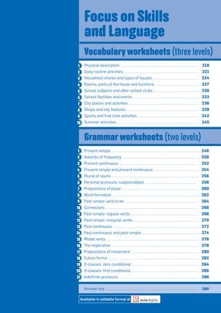 Physical description 218
Daily routine activities 221
Household chores and types of houses 224
Rooms, parts of the house and furniture 227
School subjects and after-school clubs 230
School facilities and events 233
City places and activities 236
Shops and city features 239
Sports and free time activities 242
Summer activities 245
1
2
3
4
5
6
7
8
9
10
Present simple 248
Adverbs of frequency 250
Present continuous 252
Present simple and present continuous 254
Plural of nouns 256
Personal pronouns: subject/object 258
Prepositions of place 260
Word formation 262
Past simple: verb to be 264
Connectors 266
Past simple: regular verbs 268
Past simple: irregular verbs 270
Past continuous 272
Past continuous and past simple 274
Modal verbs 276
The imperative 278
Prepositions of movement 280
Future forms 282
If-clauses: zero conditional 284
If-clauses: ﬁrst conditional 286
Indeﬁnite pronouns 288
1
2
3
4
5
6
7
8
9
10
11
12
13
14
15
16
17
18
19
20
21
Focus on Skills
and Language
Vocabulary worksheets (three levels)
Grammar worksheets (two levels)
Answer key 290
Available in editable format at
 