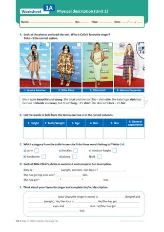 © ASA, FLY HIGH 7, Teacher’s Resource File
218
Worksheet
Name: പNo.: പClass: പDate: / /
EDITABLE/PHOTOCOPIABLE
B. List the words in bold from the text in exercise A in the correct columns.
1. Height 2. Build/Weight 3. Age 4. Hair 5. Skin
6. General
appearance
C. Which category from the table in exercise B do these words belong to? Write 1-6.
a) curly c) freckles e) medium height
b) handsome d) plump f)old
D. Look at Billie Eilish’s photo in exercise A and complete her description.
Billie is 1
(weight) and slim. Her face is 2
.
She has got big eyes and 3
skin.
She has got 4 5 6
hair.
E. Think about your favourite singer and complete his/her description.
A. Look at the photos and read the text. Who is Colin’s favourite singer?
Tick () the correct option.
Physical description (Unit 1)
1A
(your favourite singer’s name) is (height) and
(weight). His/ Her face is . He/She has got
eyes and skin. He/She has got
hair.
1. Jessica Sanchez 2. Billie Eilish 3. Olivia Holt 4. Sabrina Carpenter
She is quite beautiful and young. She is tall and she isn’t fat – she’s slim. She hasn’t got dark hair.
Her hair is blonde and wavy, but it isn’t long – it’s short. Her skin isn’t dark – it’s fair.
 