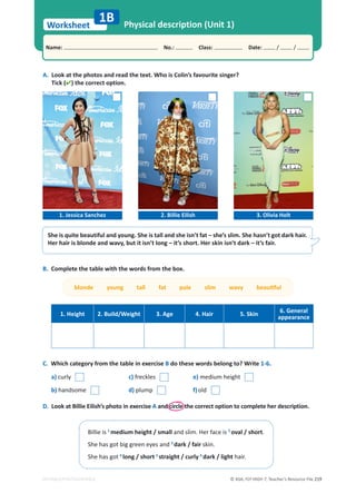 © ASA, FLY HIGH 7, Teacher’s Resource File 219
Worksheet
Name: പNo.: പClass: പDate: / /
EDITABLE/PHOTOCOPIABLE
She is quite beautiful and young. She is tall and she isn’t fat – she’s slim. She hasn’t got dark hair.
Her hair is blonde and wavy, but it isn’t long – it’s short. Her skin isn’t dark – it’s fair.
A. Look at the photos and read the text. Who is Colin’s favourite singer?
Tick () the correct option.
Physical description (Unit 1)
1B
1. Jessica Sanchez 2. Billie Eilish 3. Olivia Holt
Billie is 1
medium height / small and slim. Her face is 2
oval / short.
She has got big green eyes and 3
dark / fair skin.
She has got 4
long / short 5
straight / curly 6
dark / light hair.
B. Complete the table with the words from the box.
ďůŽŶĚĞǇŽƵŶŐƚĂůůĨĂƚƉĂůĞƐůŝŵǁĂǀǇďĞĂƵƟĨƵů
1. Height 2. Build/Weight 3. Age 4. Hair 5. Skin
6. General
appearance
C. Which category from the table in exercise B do these words belong to? Write 1-6.
a) curly c) freckles e) medium height
b) handsome d) plump f)old
D. Look at Billie Eilish’s photo in exercise A and circle the correct option to complete her description.
 