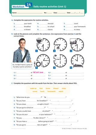 © ASA, FLY HIGH 7, Teacher’s Resource File 221
Worksheet
Name: പNo.: പClass: പDate: / /
EDITABLE/PHOTOCOPIABLE
1. I at .
2. I at .
3. I at .
4. I at .
5. I at .
6. I at .
C. Complete the questions with the words from the box. Then answer shortly about YOU.
wake up foot home shower sleep
cereal lunch homework watch
1. “What time do you ?” “At .”
2. “Do you have for breakfast? ” “ , .”
3. “Do you leave at eight o’clock? “ , .”
4. “Do you go to school on ?” “ , ..”
5. “Do you usually have at school?” “ , .”
6. “Do you do your in your bedroom?” “ , .”
7. “Do you TV after dinner?” “ , .”
8. “Do you have a before going to bed?” “ , .”
9. “Do you go to late at night?” “ , .”
A. Complete the expressions for routine activities.
1. your teeth
2. breakfast
3. a shower
4. dressed
5. to school
6. classes
7. lunch
8. your homework
9. to sleep
B. Look at the pictures and complete the sentences. Use expressions from exercise A and the
correct times.
Daily routine activities (Unit 1)
2A
Hi, I’m Neil! Here’s some of
my daily routine activities! 4 5 6
1 2 3
half past seven
 