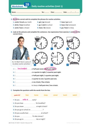 © ASA, FLY HIGH 7, Teacher’s Resource File
222
Worksheet
Name: പNo.: പClass: പDate: / /
EDITABLE/PHOTOCOPIABLE
A. Circle the correct verb to complete the phrases for routine activities.
1. comb / brush your teeth
2. drink / have breakfast
3. send / have a shower
4. get / go dressed
5. go / catch to school
6. have / do classes
7. have / go lunch
8. have / do homework
9. go / have to sleep
B. Look at the pictures and complete the sentences. Use expressions from exercise A and circle the
correct times.
2B Daily routine activities (Unit 1)
• I at half past seven / half past eight.
1. I at a quarter to eight / a quarter past eight.
2. I at half past eight / a quarter past eight.
3. I at quarter to one / quarter past one.
4. I at six o’clock / five o’clock.
5. I to sleep at half past nine / ten o'clock.
C. Complete the questions with the words from the box.
wake up foot home sleep cereal lunch watch
• Do you early?
1. Do you have for breakfast?
2. Do you leave at eight o’clock?
3. Do you go to school on ?
4. Do you usually have at school?
5. Do you TV after dinner?
6. Do you go to late at night?
have breakfast
wake up
Hi, I’m Neil! Here’s some of
my daily routine activities!
3 4 5
• 1 2
 