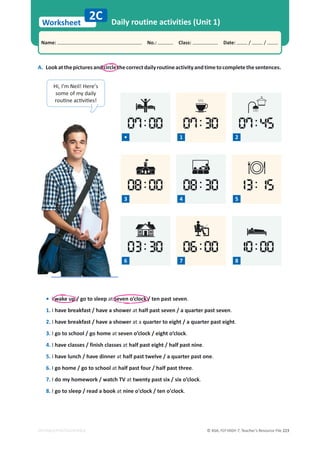 © ASA, FLY HIGH 7, Teacher’s Resource File 223
Worksheet
Name: പNo.: പClass: പDate: / /
EDITABLE/PHOTOCOPIABLE
07:30
1
A. Lookatthepicturesandcirclethecorrectdailyroutineactivityandtimetocompletethesentences.
2C Daily routine activities (Unit 1)
07:00
03:30
08:00 13:15
10:00
06:00
08:30
Hi, I’m Neil! Here’s
some of my daily
ƌŽƵƟŶĞĂĐƟǀŝƟĞƐ͊
•
3 4 5
6 7 8
• I wake up / go to sleep at seven o’clock / ten past seven.
1. I have breakfast / have a shower at half past seven / a quarter past seven.
2. I have breakfast / have a shower at a quarter to eight / a quarter past eight.
3. I go to school / go home at seven o’clock / eight o’clock.
4. I have classes / finish classes at half past eight / half past nine.
5. I have lunch / have dinner at half past twelve / a quarter past one.
6. I go home / go to school at half past four / half past three.
7. I do my homework / watch TV at twenty past six / six o’clock.
8. I go to sleep / read a book at nine o'clock / ten o'clock.
07:45
2
 