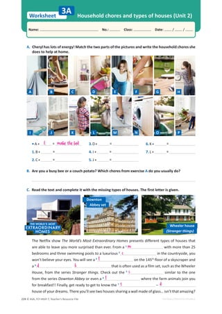 © ASA, FLY HIGH 7, Teacher’s Resource File
224
Worksheet
Name: പNo.: പClass: പDate: / /
EDITABLE/PHOTOCOPIABLE
A. Cheryl has lots of energy! Match the two parts of the pictures and write the household chores she
does to help at home.
B. Are you a busy bee or a couch potato? Which chores from exercise A do you usually do?
C. Read the text and complete it with the missing types of houses. The first letter is given.
Household chores and types of houses (Unit 2)
3A
• A + =
1.B+ =
2.C+ =
3.D+ =
4. I + =
5. J + =
6.K+ =
7.L+ =
Downton
Wheeler house
Abbey set
(Stranger things)
The Netflix show The World’s Most Extraordinary Homes presents different types of houses that
are able to leave you more surprised than ever. From a 1
with more than 25
bedrooms and three swimming pools to a luxurious 2
in the countryside, you
won’t believe your eyes. You will see a 3
on the 145th
floor of a skyscraper and
a 4
that is often used as a film set, such as the Wheeler
House, from the series Stranger things. Check out the 5
similar to the one
from the series Downton Abbey or even a 6
where the farm animals join you
for breakfast!! Finally, get ready to get to know the 7
–
house of your dreams. There you’ll see two houses sharing a wall made of glass… isn’t that amazing?
m
c
f
d h
c
f
s d
E make the bed
A B C D E F G H
I J K L M N O P
 