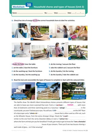 © ASA, FLY HIGH 7, Teacher’s Resource File 225
Worksheet
Name: പNo.: പClass: പDate: / /
EDITABLE/PHOTOCOPIABLE
A. Cheryl has lots of energy! Circle the correct household chore to label her activities.
B. Read the text and unscramble the types of houses to complete it. Start with the coloured letter.
3B Household chores and types of houses (Unit 2)
The Netflix show The World’s Most Extraordinary Homes presents different types of houses that
are able to leave you more surprised than ever. From a • namison – with more
than 25 bedrooms and three swimming pools to a luxurious 1
aetogtc – in the
countryside,youwon’tbelieveyoureyes.Youwillseea2
aftl– onthe145th
floor
of a skyscraper and a 3
ehetadcd – house that is often used as a film set, such
as the Wheeler House, from the series Stranger things. Check the 4
scaetl –
similar to the one from the series Downton Abbey or even a 5
ouhsarfme –
where the farm animals join you for breakfast!! Finally, get ready to get to know the 6
iems-ehetadcd
– house of your dreams. There you’ll see two houses sharing a
wall made of glass… isn’t that amazing?
• make the bed / clear the table
1. set the table / dust the furniture
2. do the washing-up / dust the furniture
3. do the laundry / do the washing-up
4. do the ironing / vacuum the floor
5. take the rubbish out / vacuum the floor
6. do the laundry / do the ironing
7. do the laundry / take the rubbish out
mansion
Downton
Wheeler house
Abbey set
(Stranger things)
•
1
2
3
4
5
6
7
 