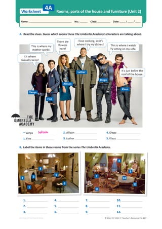 © ASA, FLY HIGH 7, Teacher’s Resource File 227
Worksheet
Name: പNo.: പClass: പDate: / /
EDITABLE/PHOTOCOPIABLE
4A Rooms, parts of the house and furniture (Unit 2)
A. Read the clues. Guess which rooms these The Umbrella Academy’s characters are talking about.
B. Label the items in these rooms from the series The Umbrella Academy.
1.
2.
3.
4.
5.
6.
7.
8.
9.
10.
11.
12.
• Vanya
1. Five
2. Allison
3. Luther
4. Diego
5. Klaus
bedroom
It’s where
I usually sleep!
Vanya
Five
Allison
Luther
Diego
Klaus
There are
ŇŽǁĞƌƐ
here!
I love cooking, so it’s
where I try my dishes!
This is where my
mother works!
This is where I watch
TV sitting on my sofa.
It’s just below the
roof of the house.
1
2 3
4
5
6
7
8
9
10
11
12
 