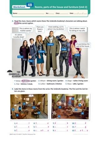 © ASA, FLY HIGH 7, Teacher’s Resource File
228
Worksheet
Name: പNo.: പClass: പDate: / /
EDITABLE/PHOTOCOPIABLE
Rooms, parts of the house and furniture (Unit 2)
4B
A. Read the clues. Guess which rooms these The Umbrella Academy’s characters are talking about.
Circle the correct option.
B. Label the items in these rooms from the series The Umbrella Academy. The first and the last let-
ters are given.
• Vanya – bedroom / garden
1. Five – kitchen / study
It’s where
I usually sleep!
Vanya
Five
Allison
Luther
Diego
Klaus
I love cooking, so it’s
where I try my dishes!
This is where my
mother works!
1.
2.
3.
4.
5.
6.
7.
8.
9.
10.
11.
12.
a r
2. Allison – dining room / garden
3. Luther – bathroom / kitchen
4. Diego – toilet / living room
5. Klaus – ĂƫĐͬŐĂƌĚĞŶ
l p
f e
t e
s a
t e
c e
d k
c s
p s
b d
r g
b e t e
1
2 3
4
5
6
7
8
9
10
11
12
There are
ŇŽǁĞƌƐ
here!
This is where I watch
TV sitting on my sofa.
It’s just below the
roof of the house.
 