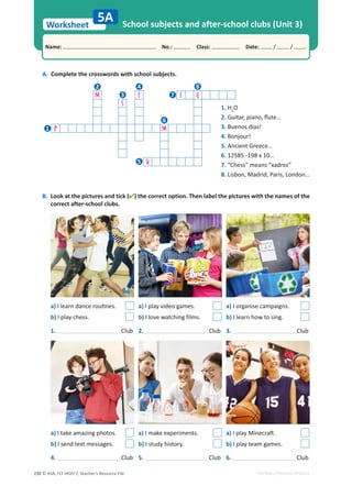 © ASA, FLY HIGH 7, Teacher’s Resource File
230
Worksheet
Name: പNo.: പClass: പDate: / /
EDITABLE/PHOTOCOPIABLE
A. Complete the crosswords with school subjects.
B. Look at the pictures and tick () the correct option. Then label the pictures with the names of the
correct after-school clubs.
School subjects and after-school clubs (Unit 3)
5A
a)/ůĞĂƌŶĚĂŶĐĞƌŽƵƟŶĞƐ͘
b) I play chess.
1. Club
4. Club
2. Club
5. Club
3. Club
6. Club
a) I play video games.
b) I love watching films.
a) I make experiments.
b) I study history.
a) I take amazing photos.
b) I send text messages.
a) I organise campaigns.
b) I learn how to sing.
a)/ƉůĂǇDŝŶĞĐƌĂŌ͘
b) I play team games.
1. H2
O
2. 'ƵŝƚĂƌ͕ƉŝĂŶŽ͕ŇƵƚĞ͙
3. Buenos días!
4. Bonjour!
5. Ancient Greece…
6. 12585 -198 x 10…
7. “Chess” means “xadrez”
8. Lisbon, Madrid, Paris, London…
M F E G
S
P M
H
1
2
3
4
5
6
7
8
 