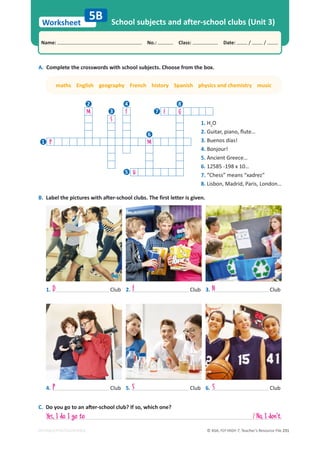 © ASA, FLY HIGH 7, Teacher’s Resource File 231
Worksheet
Name: പNo.: പClass: പDate: / /
EDITABLE/PHOTOCOPIABLE
A. Complete the crosswords with school subjects. Choose from the box.
B. Label the pictures with after-school clubs. The first letter is given.
School subjects and after-school clubs (Unit 3)
5B
1. Club
4. Club
2. Club
5. Club
3. Club
6. Club
maths English geography French history Spanish physics and chemistry music
D F N
P S S
C.ŽǇŽƵŐŽƚŽĂŶĂŌĞƌͲƐĐŚŽŽůĐůƵď͍/ĨƐŽ͕ǁŚŝĐŚŽŶĞ͍
Yes, I do. I go to / No, I don't.
1. H2
O
2. 'ƵŝƚĂƌ͕ƉŝĂŶŽ͕ŇƵƚĞ͙
3. Buenos días!
4. Bonjour!
5. Ancient Greece…
6. 12585 -198 x 10…
7. “Chess” means “xadrez”
8. Lisbon, Madrid, Paris, London…
M F E G
S
P M
H
1
2
3
4
5
6
7
8
 