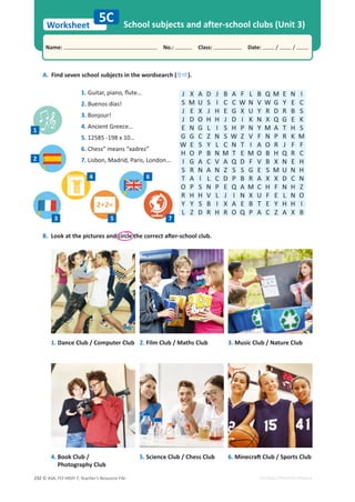 © ASA, FLY HIGH 7, Teacher’s Resource File
232
Worksheet
Name: പNo.: പClass: പDate: / /
EDITABLE/PHOTOCOPIABLE
B.ŽŽŬĂƚƚŚĞƉŝĐƚƵƌĞƐĂŶĚĐŝƌĐůĞƚŚĞĐŽƌƌĞĐƚĂŌĞƌͲƐĐŚŽŽůĐůƵď͘
A. Find seven school subjects in the wordsearch (×Ö).
School subjects and after-school clubs (Unit 3)
5C
1. Dance Club / Computer Club
4. Book Club /
Photography Club
2. Film Club / Maths Club
5. Science Club / Chess Club
3. Music Club / Nature Club
6. DŝŶĞĐƌĂŌůƵďͬ^ƉŽƌƚƐůƵď
J X A D J B A F L B Q M E N I
S M U S I C C W N V W G Y E C
J E X J H E G X U Y R D R B S
J D O H H J D I K N X Q G E K
E N G L I S H P N Y M A T H S
G G C Z N S W Z V F N P R K M
W E S Y L C N T I A O R J F F
H O P B N M T E M O B H Q R C
I G A C V A Q D F V B X N E H
S R N A N Z S S G E S M U N H
T A I L C D P B R A X X D C N
O P S N P E Q A M C H F N H Z
R H H V L J I N X U F E L N O
Y Y S B I X A E B T E Y H H I
L Z D R H R O Q P A C Z A X B
1. 'ƵŝƚĂƌ͕ƉŝĂŶŽ͕ŇƵƚĞ͙
2. Buenos días!
3. Bonjour!
4. Ancient Greece…
5. 12585 -198 x 10…
6. Chess” means “xadrez”
7. Lisbon, Madrid, Paris, London…
1
2
3 5
4
7
6
 