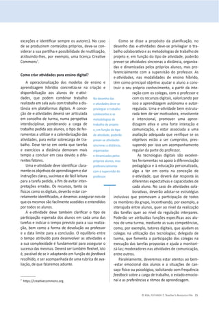 © ASA, FLY HIGH 7, Teacher’s Resource File 21
ĞǆĐĞĕƁĞƐĞŝĚĞŶƟĮĐĂƌƐĞŵƉƌĞŽƐĂƵƚŽƌĞƐͿ͘EŽĐĂƐŽ
ĚĞƐĞƉƌŽĚƵǌŝƌĞŵĐŽŶƚĞƷĚŽƐƉƌſƉƌŝŽƐ͕ĚĞǀĞͲƐĞĐŽŶ-
ƐŝĚĞƌĂƌĂƐƵĂƉĂƌƟůŚĂĞƉŽƐƐŝďŝůŝĚĂĚĞĚĞƌĞƵƟůŝǌĂĕĆŽ͕
ĂƚƌŝďƵŝŶĚŽͲůŚĞƐ͕ƉŽƌĞǆĞŵƉůŽ͕ƵŵĂůŝĐĞŶĕĂƌĞĂƟǀĞ
Commonsϳ
.
ŽŵŽĐƌŝĂƌĂƟǀŝĚĂĚĞƐƉĂƌĂĞŶƐŝŶŽĚŝŐŝƚĂů͍
A operacionalização dos modelos de ensino e
ĂƉƌĞŶĚŝǌĂŐĞŵ ŚşďƌŝĚŽƐ ĐŽŶĐƌĞƟǌĂͲƐĞ ŶĂ ĐƌŝĂĕĆŽ Ğ
ĚŝƐƉŽŶŝďŝůŝǌĂĕĆŽ ĂŽƐ ĂůƵŶŽƐ ĚĞ ĞͲĂƟǀŝ-
ĚĂĚĞƐ͕ ƋƵĞ ƉŽĚĞŵ ĐŽŵďŝŶĂƌ ƚƌĂďĂůŚŽ
ƌĞĂůŝǌĂĚŽĞŵƐĂůĂĂƵůĂĐŽŵƚƌĂďĂůŚŽĂĚŝƐ-
tância em plataformas digitais. A conce-
ĕĆŽĚĞĞͲĂƟǀŝĚĂĚĞƐĚĞǀĞƌĄƐĞƌĂƌƟĐƵůĂĚĂ
ĞŵĐŽŶƐĞůŚŽĚĞƚƵƌŵĂ͕ŶƵŵĂƉĞƌƐƉĞƟǀĂ
ŝŶƚĞƌĚŝƐĐŝƉůŝŶĂƌ͕ ƉŽŶĚĞƌĂŶĚŽ Ă ĐĂƌŐĂ ĚĞ
ƚƌĂďĂůŚŽƉĞĚŝĚĂĂŽƐĂůƵŶŽƐ͕ŽƟƉŽĚĞĨĞƌ-
ƌĂŵĞŶƚĂƐĂƵƟůŝǌĂƌĞĂĐĂůĞŶĚĂƌŝǌĂĕĆŽĚĂƐ
ĂƟǀŝĚĂĚĞƐ͕ƉĂƌĂĞǀŝƚĂƌƐŽďƌĞĐĂƌŐĂĚĞƚƌĂ-
ďĂůŚŽ͘ĞǀĞƚĞƌͲƐĞĞŵĐŽŶƚĂƋƵĞƚĂƌĞĨĂƐ
Ğ ĞǆĞƌĐşĐŝŽƐ Ă ĚŝƐƚąŶĐŝĂ ĚĞŵŽƌĂŵ ŵĂŝƐ
tempo a concluir em casa devido a dife-
rentes fatores.
hŵĂĞͲĂƟǀŝĚĂĚĞĚĞǀĞŝĚĞŶƟĮĐĂƌĐůĂƌĂ-
ŵĞŶƚĞŽƐŽďũĞƟǀŽƐĚĞĂƉƌĞŶĚŝǌĂŐĞŵĞĚĂƌ
ŝŶƐƚƌƵĕƁĞƐĐůĂƌĂƐ͕ƐƵĐŝŶƚĂƐĞĚĞĨĄĐŝůůĞŝƚƵƌĂ
ƉĂƌĂĂƚĂƌĞĨĂƉĞĚŝĚĂ͕ĂĮŵĚĞĞǀŝƚĂƌŝŶƚĞƌ-
ƉƌĞƚĂĕƁĞƐĞƌƌĂĚĂƐ͘KƐƌĞĐƵƌƐŽƐ͕ƚĂŶƚŽŽƐ
İƐŝĐŽƐĐŽŵŽŽƐĚŝŐŝƚĂŝƐ͕ĚĞǀĞƌĆŽĞƐƚĂƌĐŽƌ-
ƌĞƚĂŵĞŶƚĞŝĚĞŶƟĮĐĂĚŽƐ͕ĞĚĞǀĞŵŽƐĂƐƐĞŐƵƌĂƌͲŶŽƐĚĞ
que os mesmos são facilmente acedidos e entendidos
por todos os alunos.
 ĞͲĂƟǀŝĚĂĚĞ ĚĞǀĞ ƚĂŵďĠŵ ĐůĂƌŝĮĐĂƌ Ž ƟƉŽ ĚĞ
ƉĂƌƟĐŝƉĂĕĆŽĞƐƉĞƌĂĚĂĚŽƐĂůƵŶŽƐĞŵĐĂĚĂƵŵĂĚĂƐ
tarefas e indicar o tempo previsto para a sua realiza-
ĕĆŽ͕ďĞŵĐŽŵŽa forma de devolução ao professor
ĞĂĚĂƚĂůŝŵŝƚĞƉĂƌĂĂĐŽŶĐůƵƐĆŽ͘KĞƋƵŝůşďƌŝŽĞŶƚƌĞ
ŽƚĞŵƉŽĂƚƌŝďƵşĚŽƉĂƌĂĚĞƐĞŶǀŽůǀĞƌĂƐĂƟǀŝĚĂĚĞƐĞ
ĂƐƵĂĐŽŵƉůĞǆŝĚĂĚĞĠĨƵŶĚĂŵĞŶƚĂůƉĂƌĂĂƐƐĞŐƵƌĂƌŽ
ƐƵĐĞƐƐŽĚĂƐŵĞƐŵĂƐ͘ĞǀĞƌĄƐĞƌƚĂŵďĠŵŇĞǆşǀĞů͕ŝƐƚŽ
Ġ͕ƉĂƐƐşǀĞůĚĞƐĞŝƌĂĚĂƉƚĂŶĚŽĞŵĨƵŶĕĆŽĚŽfeedback
ƌĞĐŽůŚŝĚŽ͕ĞƐĞƌĂĐŽŵƉĂŶŚĂĚĂĚĞƵŵĂƌƵďƌŝĐĂĚĞĂǀĂ-
ůŝĂĕĆŽ͕ĚĞƋƵĞĨĂůĂƌĞŵŽƐĂĚŝĂŶƚĞ͘
ϳ
ŚƩƉƐ͗ͬͬĐƌĞĂƟǀĞĐŽŵŵŽŶƐ͘ŽƌŐ͘
ŽŵŽ ƐĞ ĚŝƐƐĞ Ă ƉƌŽƉſƐŝƚŽ ĚĂ ƉůĂŶŝĮĐĂĕĆŽ͕ ŶŽ
ĚĞƐĞŶŚŽĚĂƐĞͲĂƟǀŝĚĂĚĞƐĚĞǀĞͲƐĞƉƌŝǀŝůĞŐŝĂƌŽƚƌĂ-
ďĂůŚŽĐŽůĂďŽƌĂƟǀŽĞĂƐŵĞƚŽĚŽůŽŐŝĂƐĚĞƚƌĂďĂůŚŽĚĞ
ƉƌŽũĞƚŽĞ͕ĞŵĨƵŶĕĆŽĚŽƟƉŽĚĞĂƟǀŝĚĂĚĞ͕ƉŽĚĞƌĆŽ
ƉƌĞǀĞƌͲƐĞĂƟǀŝĚĂĚĞƐƐşŶĐƌŽŶĂƐĂĚŝƐƚąŶĐŝĂ͕ŽƌŐĂŶŝǌĂ-
ĚĂƐĞĚŝŶĂŵŝǌĂĚĂƐƉĞůŽƐƉƌſƉƌŝŽƐĂůƵŶŽƐ͕ŵĂƐƉƌĞ-
ferencialmente com a supervisão do professor. As
ĞͲĂƟǀŝĚĂĚĞƐ͕ ŶĂƐ ŵŽĚĂůŝĚĂĚĞƐ ĚĞ ĞŶƐŝŶŽ ŚşďƌŝĚŽ͕
têŵĐŽŵŽƉƌŝŶĐŝƉĂůŽďũĞƟǀŽĂũƵĚĂƌŽĂůƵŶŽĂĐŽŶƐ-
ƚƌƵŝƌŽƐĞƵƉƌſƉƌŝŽĐŽŶŚĞĐŝŵĞŶƚŽ͕ĂƉĂƌƟƌĚĂŝŶƚĞ-
ƌĂĕĆŽĐŽŵŽƐĐŽůĞŐĂƐ͕ĐŽŵŽƉƌŽĨĞƐƐŽƌĞ
ĐŽŵŽƐƌĞĐƵƌƐŽƐĚŝŐŝƚĂŝƐ͕ǀĂůŽƌŝǌĂŶĚŽƉŽƌ
ŝƐƐŽĂĂƉƌĞŶĚŝǌĂŐĞŵĂƵƚſŶŽŵĂĞĂƵƚŽƌ-
ƌĞŐƵůĂĚĂ͘hŵĂĞͲĂƟǀŝĚĂĚĞďĞŵĞƐƚƌƵƚƵ-
ƌĂĚĂƚĞŵĚĞƐĞƌŵŽƟǀĂĚŽƌĂ͕ĞŶǀŽůǀĞŶƚĞ
Ğ ŝŶƚĞŶĐŝŽŶĂů͕ ƉƌŽŵŽǀĞƌ ƵŵĂ ĂƉƌĞŶ-
ĚŝǌĂŐĞŵ ĂƟǀĂ Ğ ƵŵĂ ĨŽƌƚĞ ŝŶƚĞƌĂĕĆŽ Ğ
ĐŽŵƵŶŝĐĂĕĆŽ͕ Ğ ĞƐƚĂƌ ĂƐƐŽĐŝĂĚĂ Ă ƵŵĂ
ĂǀĂůŝĂĕĆŽĂĚĞƋƵĂĚĂƋƵĞǀĞƌŝĮƋƵĞƐĞŽƐ
ŽďũĞƟǀŽƐ ĞƐƚĆŽ Ă ƐĞƌ ĐƵŵƉƌŝĚŽƐ͕ ƉƌĞƐ-
ƐƵƉŽŶĚŽƉŽƌŝƐƐŽƵŵĂĐŽŵƉĂŶŚĂŵĞŶƚŽ
regular da parte do professor.
Ɛ ƚĞĐŶŽůŽŐŝĂƐ ĚŝŐŝƚĂŝƐ ƐĆŽ ĞǆĐĞůĞŶ-
tes ferramentas no apoio ă diferenciação
ƉĞĚĂŐſŐŝĐĂĞăĞĚƵĐĂĕĆŽƉĞƌƐŽŶĂůŝǌĂĚĂ͕
algo a ter em conta na conceção de
ĞͲĂƟǀŝĚĂĚĞ͕ƋƵĞĚĞǀĞƌĄĚĂƌƌĞƐƉŽƐƚĂăƐ
ĚŝĨĞƌĞŶƚĞƐĞǆƉĞĐƚĂƟǀĂƐĞĐĂƉĂĐŝĚĂĚĞƐĚĞ
ĐĂĚĂĂůƵŶŽ͘EŽĐĂƐŽĚĞĂƟǀŝĚĂĚĞƐĐŽůĂ-
ďŽƌĂƟǀĂƐ͕ĚĞǀĞƌĆŽĂĚŽƚĂƌͲƐĞĞƐƚƌĂƚĠŐŝĂƐ
ŝŶĐůƵƐŝǀĂƐ ƋƵĞ ƉƌŽŵŽǀĂŵ Ă ƉĂƌƟĐŝƉĂĕĆŽ ĚĞ ƚŽĚŽƐ
ŽƐŵĞŵďƌŽƐĚŽŐƌƵƉŽ͕ŝŶĐĞŶƟǀĂŶĚŽ͕ƉŽƌĞǆĞŵƉůŽ͕Ă
ŝŶƚĞƌĂũƵĚĂĞŶƚƌĞĂůƵŶŽƐ͕ƋƵĞƌĂŽŶşǀĞůĚĂƌĞĂůŝǌĂĕĆŽ
ĚĂƐ ƚĂƌĞĨĂƐ ƋƵĞƌ ĂŽ ŶşǀĞů ĚĂ ƌĞŐƵůĂĕĆŽ ŝŶƚĞƌƉĂƌĞƐ͘
WŽĚĞƌĆŽƐĞƌĂƚƌŝďƵşĚĂƐĨƵŶĕƁĞƐĞƐƉĞĐşĮĐĂƐĂŽƐĂůƵ-
ŶŽƐĚĞƵŵĂƚƵƌŵĂ͕ŵĞĚŝĂŶƚĞĂƐƐƵĂƐĐŽŵƉĞƚġŶĐŝĂƐ͕
ĐŽŵŽ͕ƉŽƌĞǆĞŵƉůŽ͕ƚƵƚŽƌĞƐĚŝŐŝƚĂŝƐ͕ƋƵĞĂũƵĚĂŵŽƐ
ĐŽůĞŐĂƐ ŶĂ ƵƟůŝǌĂĕĆŽ ĚĂƐ ƚĞĐŶŽůŽŐŝĂƐ͖ ĚĞůĞŐĂĚŽ ĚĞ
ƚƵƌŵĂ͕ƋƵĞĨŽŵĞŶƚĂĂƉĂƌƟĐŝƉĂĕĆŽĚŽƐĐŽůĞŐĂƐŶĂ
ĞǆĞĐƵĕĆŽĚĂƐƚĂƌĞĨĂƐƉƌŽƉŽƐƚĂƐĞĂũƵĚĂĂŵŽŶŝƚŽƌŝ-
záͲůĂƐ͖ŵŽĚĞƌĂĚŽƌĞƐŶĂƐĂƟǀŝĚĂĚĞƐĚĞĐŽŵƵŶŝĐĂĕĆŽ͕
entre outros.
WĂƌĂůĞůĂŵĞŶƚĞ͕ĚĞǀĞƌĞŵŽƐĞƐƚĂƌĂƚĞŶƚŽƐĂŽďĞŵͲ
-estar emocional dos alunos e a situações de can-
ƐĂĕŽİƐŝĐŽŽƵƉƐŝĐŽůſŐŝĐŽ͕ƐŽůŝĐŝƚĂŶĚŽĐŽŵĨƌĞƋƵġŶĐŝĂ
feedbackƐŽďƌĞĂĐĂƌŐĂĚĞƚƌĂďĂůŚŽ͕ŽĞƐƚĂĚŽĞŵŽĐŝŽ-
nal e as preferências e ritmos de aprendizagem.
EŽĚĞƐĞŶŚŽĚĂƐ
ĞͲĂƟǀŝĚĂĚĞƐĚĞǀĞͲƐĞ
ƉƌŝǀŝůĞŐŝĂƌŽƚƌĂďĂůŚŽ
ĐŽůĂďŽƌĂƟǀŽĞĂƐ
metodologias de
ƚƌĂďĂůŚŽĚĞƉƌŽũĞƚŽ
Ğ͕ĞŵĨƵŶĕĆŽĚŽƟƉŽ
ĚĞĂƟǀŝĚĂĚĞ͕ƉŽĚĞƌĆŽ
ƉƌĞǀĞƌͲƐĞĂƟǀŝĚĂĚĞƐ
ƐşŶĐƌŽŶĂƐĂĚŝƐƚąŶĐŝĂ͕
organizadas
e dinamizadas pelos
ƉƌſƉƌŝŽƐĂůƵŶŽƐ͕ŵĂƐ
preferencialmente
com a supervisão do
professor.
 