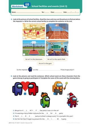 © ASA, FLY HIGH 7, Teacher’s Resource File
234
Worksheet
Name: പNo.: പClass: പDate: / /
EDITABLE/PHOTOCOPIABLE
A. Look at the pictures of school facilities. Read the clues and cross out the pictures to find out where
the impostor is. Write the correct school facility to complete the sentence at the end.
6B School facilities and events (Unit 3)
B. Look at the pictures and read the sentences. Which school event are these characters from the
game Among UsŐŽŝŶŐƚŽƉĂƌƟĐŝƉĂƚĞŝŶ͍ŽŵƉůĞƚĞƚŚĞŶĂŵĞŽĨƚŚĞĞǀĞŶƚǁŝƚŚƚŚĞŵŝƐƐŝŶŐůĞƩĞƌƐ͘
He isn’t in the classroom. He isn’t in the sports field.
He isn’t in the gym.
So the impostor is in the . Tricky hungry boy!!!
1. We go to a V L N T I E’ Day party! Love is in the air!
2./͛ŵǁĞĂƌŝŶŐĂ,ĂƌƌǇWŽƩĞƌĐŽƐƚƵŵĞĨŽƌƚŚĞ A N I A party.
3. The H L O E party at school is always scary! I’m a pumpkin this year!
4. Ho! Ho! Ho! Don’t forget my present for the H I M S party.
1 2
3 4
 