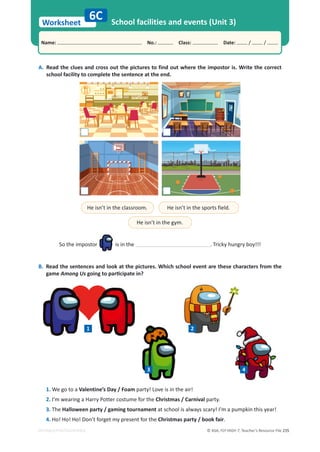 © ASA, FLY HIGH 7, Teacher’s Resource File 235
Worksheet
Name: പNo.: പClass: പDate: / /
EDITABLE/PHOTOCOPIABLE
A. Read the clues and cross out the pictures to find out where the impostor is. Write the correct
school facility to complete the sentence at the end.
6C School facilities and events (Unit 3)
B. Read the sentences and look at the pictures. Which school event are these characters from the
game Among UsŐŽŝŶŐƚŽƉĂƌƟĐŝƉĂƚĞŝŶ͍
He isn’t in the classroom. He isn’t in the sports field.
He isn’t in the gym.
So the impostor is in the . Tricky hungry boy!!!
1 2
3 4
1. We go to a Valentine’s Day / Foam party! Love is in the air!
2. I’m wearing a Harry Potter costume for the Christmas / Carnival party.
3. The Halloween party / gaming tournament at school is always scary! I’m a pumpkin this year!
4. Ho! Ho! Ho! Don’t forget my present for the Christmas party / book fair.
 