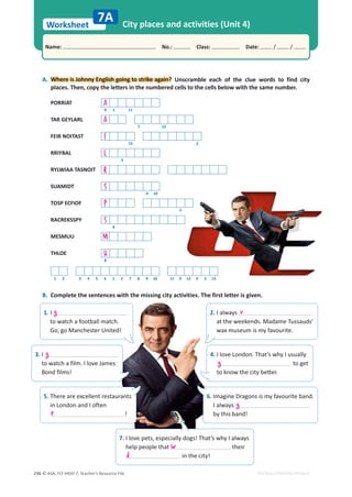 © ASA, FLY HIGH 7, Teacher’s Resource File
236
Worksheet
Name: പNo.: പClass: പDate: / /
EDITABLE/PHOTOCOPIABLE
City places and activities (Unit 4)
B. Complete the sentences with the missing city activities. The first letter is given.
7A
A.
. Where is Johnny English going to strike again? Unscramble each of the clue words to find city
places. Then, copy the letters in the numbered cells to the cells below with the same number.
PORRIAT A
9 1 11
TAR GEYLARL A
7 12
FEIR NOITAST F
13 2
RRIYBAL L
3
RYLWIAA TASNOIT R
SUAMIDT S
4 10
TOSP ECFIOF P
5
RACREKSSPY S
6
MESMUU M
THLOE H
8
1 2 3 4 5 6 1 2 7 8 9 10 11 9 12 9 5 13
1. I
to watch a football match.
Go, go Manchester United!
g 2. I always
at the weekends. Madame Tussauds’
wax museum is my favourite.
v
3. I
to watch a film. I love James
Bond films!
g 4. I love London. That’s why I usually
to get
ƚŽŬŶŽǁƚŚĞĐŝƚǇďĞƩĞƌ͘
g
5. There are excellent restaurants
in London and I often
!
e
6. Imagine Dragons is my favourite band.
I always
by this band!
g
7. I love pets, especially dogs! That’s why I always
help people that their
in the city!
w
d
 