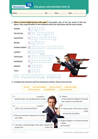 © ASA, FLY HIGH 7, Teacher’s Resource File 237
Worksheet
Name: പNo.: പClass: പDate: / /
EDITABLE/PHOTOCOPIABLE
City places and activities (Unit 4)
B. Complete the sentences with the missing city activities. Choose from the box.
7B
A.
. Where is Johnny English going to strike again? Unscramble each of the clue words to find city
places. Then, copy the letters in the numbered cells to the cells below with the same number.
PORRIAT A
9 1 11
TAR GEYLARL A
7 12
FEIR NOITAST F
13 2
RRIYBAL L
3
RYLWIAA TASNOIT R
SUAMIDT S
4 10
TOSP ECFIOF P
5
RACREKSSPY S
6
MESMUU M
THLOE H
8
1 2 3 4 5 6 1 2 7 8 9 10 11 9 12 9 5 13
2. I always
at the weekends. Madame Tussauds’
wax museum is my favourite.
3. I to watch
a film. I love James Bond films! 4. I love London. That’s why I usually
to get
ƚŽŬŶŽǁƚŚĞĐŝƚǇďĞƩĞƌ͘
5. There are excellent restaurants in London
ĂŶĚ/ŽŌĞŶ !
7. I love pets, especially dogs! That’s why I always help
people that in the city!
eat out go to the stadium go to a concert walk their dogs
visit a museum go sightseeing go to the cinema
1. I to watch a
football match. Go, go Manchester United!
6. Imagine Dragons is my favourite band.
I always
by this band!
 