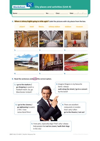 © ASA, FLY HIGH 7, Teacher’s Resource File
238
Worksheet
Name: പNo.: പClass: പDate: / /
EDITABLE/PHOTOCOPIABLE
City places and activities (Unit 4)
B. Read the sentences and circle the correct option.
A.
. Where is Johnny English going to strike again? Label the pictures with city places from the box.
airport hotel library ƌĂŝůǁĂǇƐƚĂƟŽŶ stadium museum
7C
1.
4.
2.
5.
3.
6.
1. I go to the stadium /
go shopping to watch a
football match. Go, go
Manchester United!!
2. Imagine Dragons is my favourite
band. I always
walk along the street / go to a concert
by this band!
3. I go to the cinema /
go sightseeing to watch
a film. I love
James Bond films!
4. There are excellent
restaurants in London
ƚŚĂƚ͛ƐǁŚǇ/ŽŌĞŶ
go to the theatre / eat out!
5. I love pets, especially dogs! That’s why I always
help people that eat ice cream / walk their dogs
in the city!
 