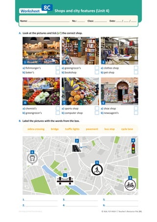 © ASA, FLY HIGH 7, Teacher’s Resource File 241
Worksheet
Name: പNo.: പClass: പDate: / /
EDITABLE/PHOTOCOPIABLE
A. Look at the pictures and tick () the correct shop.
Shops and city features (Unit 4)
8C
a)ĮƐŚŵŽŶŐĞƌ͛Ɛ
b) baker’s
a) chemist’s
b) greengrocer’s
a) greengrocer’s
b) bookshop
a) sports shop
b) computer shop
a) clothes shop
b) pet shop
a) shoe shop
b) newsagent’s
B. Label the pictures with the words from the box.
zebra crossing bridge traffic lights pavement bus stop cycle lane
1
2
3
4
5
6
1.
2.
3.
4.
5.
6.
1
4
2
5
3
6
 