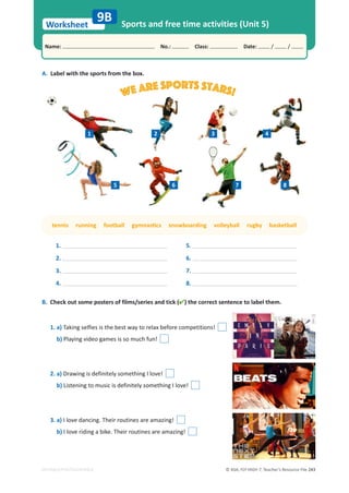 © ASA, FLY HIGH 7, Teacher’s Resource File 243
Worksheet
Name: പNo.: പClass: പDate: / /
EDITABLE/PHOTOCOPIABLE
Sports and free time activities (Unit 5)
A. Label with the sports from the box.
B. Check out some posters of films/series and tick () the correct sentence to label them.
1. a) Taking selfies is the best way to relax before competitions!
b) Playing video games is so much fun!
2. a) Drawing is definitely something I love!
b) Listening to music is definitely something I love!
3. a) I love dancing. Their routines are amazing!
b) I love riding a bike. Their routines are amazing!
9B
1.
2.
3.
4.
5.
6.
7.
8.
ƚĞŶŶŝƐƌƵŶŶŝŶŐĨŽŽƚďĂůůŐǇŵŶĂƐƟĐƐƐŶŽǁďŽĂƌĚŝŶŐǀŽůůĞǇďĂůůƌƵŐďǇďĂƐŬĞƚďĂůů
We are sports stars!
2
1 3 4
5 6 7 8
 