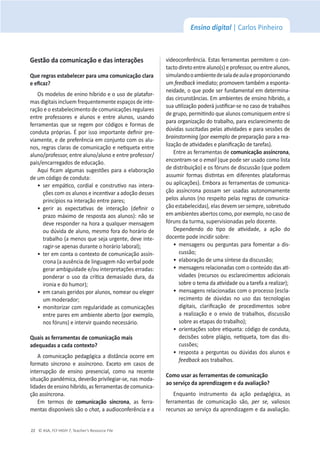 © ASA, FLY HIGH 7, Teacher’s Resource File
22
Ensino digital | Carlos Pinheiro
'ĞƐƚĆŽĚĂĐŽŵƵŶŝĐĂĕĆŽĞĚĂƐŝŶƚĞƌĂĕƁĞƐ
YƵĞƌĞŐƌĂƐĞƐƚĂďĞůĞĐĞƌƉĂƌĂƵŵĂĐŽŵƵŶŝĐĂĕĆŽĐůĂƌĂ
ĞĞĮĐĂǌ͍
KƐŵŽĚĞůŽƐĚĞĞŶŝŶŽŚşďƌŝĚŽĞŽƵƐŽĚĞƉůĂƚĂĨŽƌ-
mas digitais incluem frequentemente espaços de inte-
ração e o estabelecimento de comunicações regulares
ĞŶƚƌĞ ƉƌŽĨĞƐƐŽƌĞƐ Ğ ĂůƵŶŽƐ Ğ ĞŶƚƌĞ ĂůƵŶŽƐ͕ ƵƐĂŶĚŽ
ferramentas que se regem porĐſĚŝŐŽƐĞĨŽrmas de
ĐŽŶĚƵƚĂƉƌſƉƌŝĂƐ͘ƉŽƌŝƐƐŽŝŵƉŽƌƚĂŶƚĞĚĞĮŶŝƌƉƌĞ-
ǀŝĂŵĞŶƚĞ͕ĞĚĞƉƌĞĨĞƌġŶĐŝĂĞŵĐŽŶũƵŶƚŽĐŽŵŽƐĂůƵ-
ŶŽƐ͕ƌĞŐƌĂƐĐůĂƌĂƐĚĞĐŽŵƵŶŝĐĂĕĆŽĞŶĞƟƋƵĞƚĂĞŶƚƌĞ
ĂůƵŶŽͬƉƌŽĨĞƐƐŽƌ͕ĞŶƚƌĞĂůƵŶŽͬĂůƵŶŽĞĞŶƚƌĞƉƌŽĨĞƐƐŽƌͬ
pais/encarregados de educação.
ƋƵŝĮĐĂŵĂůŐƵŵĂƐƐƵŐĞƐƚƁĞƐƉĂƌĂĂĞůĂďŽƌĂĕĆŽ
ĚĞƵŵĐſĚŝŐŽĚĞĐŽŶĚƵƚĂ͗
ͻ
ƐĞƌĞŵƉĄƟĐŽ͕ĐŽƌĚŝĂůĞĐŽŶƐƚƌƵƟǀŽŶĂƐŝŶƚĞƌĂ-
ĕƁĞƐĐŽŵŽƐĂůƵŶŽƐĞŝŶĐĞŶƟǀĂƌĂĂĚŽĕĆŽĚĞƐƐĞƐ
ƉƌŝŶĐşƉŝŽƐŶĂŝŶƚĞƌĂĕĆŽĞŶƚƌĞƉĂƌĞƐ͖
ͻ
ŐĞƌŝƌ ĂƐ ĞǆƉĞĐƚĂƟǀĂƐ ĚĞ ŝŶƚĞƌĂĕĆŽ ;ĚĞĮŶŝƌ Ž
ƉƌĂǌŽŵĄǆŝŵŽĚĞƌĞƐƉŽƐƚĂĂŽƐĂůƵŶŽƐͿ͗ŶĆŽƐĞ
ĚĞǀĞƌĞƐƉŽŶĚĞƌŶĂŚŽƌĂĂƋƵĂůƋƵĞƌŵĞŶƐĂŐĞŵ
ŽƵĚƷǀŝĚĂĚĞĂůƵŶŽ͕ŵĞƐŵŽĨŽƌĂĚŽŚŽƌĄƌŝŽĚĞ
ƚƌĂďĂůŚŽ;ĂŵĞŶŽƐƋƵĞƐĞũĂƵƌŐĞŶƚĞ͕ĚĞǀĞŝŶƚĞ-
ƌĂŐŝƌͲƐĞĂƉĞŶĂƐĚƵƌĂŶƚĞŽŚŽƌĄƌŝŽůĂďŽƌĂůͿ͖
ͻ
ƚĞƌĞŵĐŽŶƚĂŽĐŽŶƚĞǆƚŽĚĞĐŽŵƵŶŝĐĂĕĆŽĂƐƐşŶ-
crona (a ausência de linguagem não verbal pode
ŐĞƌĂƌĂŵďŝŐƵŝĚĂĚĞĞͬŽƵŝŶƚĞƌƉƌĞƚĂĕƁĞƐĞƌƌĂĚĂƐ͗
ƉŽŶĚĞƌĂƌŽƵƐŽĚĂĐƌşƟĐĂĚĞŵĂƐŝĂĚŽĚƵƌĂ͕ĚĂ
ŝƌŽŶŝĂĞĚŽŚƵŵŽƌͿ͖
ͻ
ĞŵĐĂŶĂŝƐŐĞƌŝĚŽƐƉŽƌĂůƵŶŽƐ͕ŶŽŵĞĂƌŽƵĞůĞŐĞƌ
ƵŵŵŽĚĞƌĂĚŽƌ͖
ͻ
ŵŽŶŝƚŽƌŝǌĂƌĐŽŵƌĞŐƵůĂƌŝĚĂĚĞĂƐĐŽŵƵŶŝĐĂĕƁĞƐ
ĞŶƚƌĞƉĂƌĞƐĞŵĂŵďŝĞŶƚĞĂďĞƌƚŽ;ƉŽƌĞǆĞŵƉůŽ͕
nosĨſƌƵns) e intervir quando necessário.
YƵĂŝƐĂƐĨĞƌƌĂŵĞŶƚĂƐĚĞĐŽŵƵŶŝĐĂĕĆŽŵĂŝƐ
ĂĚĞƋƵĂĚĂƐĂĐĂĚĂĐŽŶƚĞǆƚŽ͍
ĐŽŵƵŶŝĐĂĕĆŽƉĞĚĂŐſŐŝĐĂĂĚŝƐƚąŶĐŝĂŽĐŽƌƌĞĞŵ
ĨŽƌŵĂƚŽ ƐşŶĐƌŽŶŽ Ğ ĂƐƐşŶĐƌŽŶŽ͘ ǆĐĞƚŽ Ğŵ ĐĂƐŽƐ ĚĞ
ŝŶƚĞƌƌƵƉĕĆŽ ĚĞ ĞŶƐŝŶŽ ƉƌĞƐĞŶĐŝĂů͕ ĐŽŵŽ ŶĂ ƌĞĐĞŶƚĞ
ƐŝƚƵĂĕĆŽƉĂŶĚĠŵŝĐĂ͕ĚĞǀĞƌĆŽƉƌŝǀŝůĞŐŝĂƌͲƐĞ͕ŶĂƐŵŽĚĂ-
ůŝĚĂĚĞƐĚĞĞŶƐŝŶŽŚşďƌŝĚŽ͕ĂƐĨĞƌƌĂŵĞŶƚĂƐĚĞĐŽŵƵŶŝĐĂ-
ĕĆŽĂƐƐşŶĐƌŽŶĂ͘
Em termos de ĐŽŵƵŶŝĐĂĕĆŽ ƐşŶĐƌŽŶĂ͕ ĂƐ ĨĞƌƌĂ-
ŵĞŶƚĂƐĚŝƐƉŽŶşǀĞŝƐƐĆŽŽchat͕ĂĂƵĚŝŽĐŽŶĨĞƌġŶĐŝĂĞĂ
videoconferência. Estas ferramentas permitem o con-
ƚĂĐƚŽĚŝƌĞƚŽĞŶƚƌĞĂůƵŶŽ;ƐͿĞƉƌŽĨĞƐƐŽƌ͕ŽƵĞŶƚƌĞĂůƵŶŽƐ͕
simulandooambientedesaladeaulaeproporcionando
um feedbackŝŵĞĚŝĂƚŽ͖ƉƌŽŵŽǀĞŵƚĂŵďĠŵĂĞƐƉŽŶƚĂ-
ŶĞŝĚĂĚĞ͕ŽƋƵĞƉŽĚĞƐĞƌĨƵŶĚĂŵĞŶƚĂůĞŵĚĞƚĞƌŵŝŶĂ-
ĚĂƐĐŝƌĐƵŶƐƚąŶĐŝĂƐ͘ŵĂŵďŝĞŶƚĞƐĚĞĞŶƐŝŶŽŚşďƌŝĚŽ͕Ă
ƐƵĂƵƟůŝǌĂĕĆŽƉŽĚĞƌĄũƵƐƟĮĐĂƌͲƐĞŶŽĐĂƐŽĚĞƚƌĂďĂůŚŽƐ
ĚĞŐƌƵƉŽ͕ƉĞƌŵŝƟŶĚŽƋƵĞĂůƵŶŽƐĐŽŵƵŶŝƋƵĞŵĞŶƚƌĞƐŝ
ƉĂƌĂŽƌŐĂŶŝǌĂĕĆŽĚŽƚƌĂďĂůŚŽ͕ƉĂƌĂĞƐĐůĂƌĞĐŝŵĞŶƚŽĚĞ
ĚƷǀŝĚĂƐƐƵƐĐŝƚĂĚĂƐƉĞůĂƐĂƟǀŝĚĂĚĞƐĞƉĂƌĂƐĞƐƐƁĞƐĚĞ
ďƌĂŝŶƐƚŽƌŵŝŶŐ;ƉŽƌĞǆĞŵƉůŽĚĞƉƌĞƉĂƌĂĕĆŽƉĂƌĂĂƌĞĂ-
ůŝǌĂĕĆŽĚĞĂƟǀŝĚĂĚĞƐĞƉůĂŶŝĮĐĂĕĆŽĚĞƚĂƌĞĨĂƐͿ͘
Entre as ferramentas de ĐŽŵƵŶŝĐĂĕĆŽĂƐƐşŶĐƌŽŶĂ͕
encontram-se o ĞŵĂŝů (que pode ser usado como lista
ĚĞĚŝƐƚƌŝďƵŝĕĆŽͿĞŽƐĨſƌƵŶƐĚĞĚŝƐĐƵƐƐĆŽ;ƋƵĞƉŽĚĞŵ
ĂƐƐƵŵŝƌ ĨŽƌŵĂƐ ĚŝƐƟŶƚĂƐ Ğŵ ĚŝĨĞƌĞŶƚĞƐ ƉůĂƚĂĨŽƌŵĂƐ
ou aplicações). Embora as ferramentas de comunica-
ĕĆŽĂƐƐşŶĐƌŽŶĂƉŽƐƐĂŵ ƐĞƌƵƐĂĚĂƐĂƵƚŽŶŽŵĂŵĞŶƚĞ
pelos alunos (no respeito pelas regras de comunica-
ĕĆŽĞƐƚĂďĞůĞĐŝĚĂƐͿ͕ĞůĂƐĚĞǀĞŵƐĞƌƐĞŵƉƌĞ͕ƐŽďƌĞƚƵĚŽ
ĞŵĂŵďŝĞŶƚĞƐĂďĞƌƚŽƐĐŽŵŽ͕ƉŽƌĞǆĞŵƉůŽ͕ŶŽĐĂƐŽĚĞ
ĨſƌƵŶƐĚĂƚƵƌŵĂ͕ƐƵƉĞƌǀŝƐŝŽŶĂĚĂƐƉĞůŽĚŽĐĞŶƚĞ͘
ĞƉĞŶĚĞŶĚŽ ĚŽ ƟƉŽ ĚĞ ĂƟǀŝĚĂĚĞ͕ Ă ĂĕĆŽ ĚŽ
ĚŽĐĞŶƚĞƉŽĚĞŝŶĐŝĚŝƌƐŽďƌĞ͗
ͻ
ŵĞŶƐĂŐĞŶƐŽƵƉĞƌŐƵŶƚĂƐƉĂƌĂĨŽŵĞŶƚĂƌĂĚŝƐ-
ĐƵƐƐĆŽ͖
ͻ
ĞůĂďŽƌĂĕĆŽĚĞƵŵĂƐşŶƚĞƐĞĚĂĚŝƐĐƵƐƐĆŽ͖
ͻ
ŵĞŶƐĂŐĞŶƐƌĞůĂĐŝŽŶĂĚĂƐĐŽŵŽĐŽŶƚĞƷĚŽĚĂƐĂƟ-
vidades (recursos ou esclarecimentos adicionais
ƐŽďƌĞŽƚĞŵĂĚĂĂƟǀŝĚĂĚĞŽƵĂƚĂƌĞĨĂĂƌĞĂůŝǌĂƌͿ͖
ͻ
ŵĞŶƐĂŐĞŶƐƌĞůĂĐŝŽŶĂĚĂƐĐŽŵŽƉƌŽĐĞƐƐŽ;ĞƐĐůĂ-
recimento de dúvidas no uso das tecnologias
ĚŝŐŝƚĂŝƐ͕ ĐůĂƌŝĮĐĂĕĆŽ ĚĞ ƉƌŽĐĞĚŝŵĞŶƚŽƐ ƐŽďƌĞ
ĂƌĞĂůŝǌĂĕĆŽĞŽĞŶǀŝŽĚĞƚƌĂďĂůŚŽƐ͕ĚŝƐĐƵƐƐão
ƐŽďƌĞĂƐĞƚĂƉĂƐĚŽƚƌĂďĂůŚŽͿ͖
ͻ
ŽƌŝĞŶƚĂĕƁĞƐƐŽďƌĞĞƟƋƵĞƚĂ͗ĐſĚŝŐŽĚĞĐŽŶĚƵƚĂ͕
ĚĞĐŝƐƁĞƐƐŽďƌĞƉůĄŐŝŽ͕ŶĞƟƋƵĞƚĂ͕ƚŽŵĚĂƐĚŝƐ-
ĐƵƐƐƁĞƐ͖
ͻ
ƌĞƐƉŽƐƚĂĂƉĞƌŐƵŶƚĂƐŽƵĚƷǀŝĚĂƐĚŽƐĂůƵŶŽƐĞ
feedbackĂŽƐƚƌĂďĂůŚŽƐ͘
ŽŵŽƵƐĂƌĂƐĨĞƌƌĂŵĞŶƚĂƐĚĞĐŽŵƵŶŝĐĂĕĆŽ
ĂŽƐĞƌǀŝĕŽĚĂĂƉƌĞŶĚŝǌĂŐĞŵĞĚĂĂǀĂůŝĂĕĆŽ͍
ŶƋƵĂŶƚŽ ŝŶƐƚƌƵŵĞŶƚŽ ĚĂ ĂĕĆŽ ƉĞĚĂŐſŐŝĐĂ͕ ĂƐ
ĨĞƌƌĂŵĞŶƚĂƐ ĚĞ ĐŽŵƵŶŝĐĂĕĆŽ ƐĆŽ͕ ƉĞƌ ƐĞ͕ valiosos
recursos ao serviço da aprendizagem e da avaliação.
 