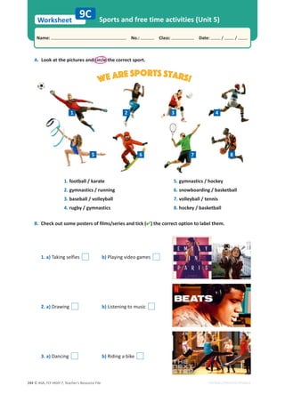 © ASA, FLY HIGH 7, Teacher’s Resource File
244
Worksheet
Name: പNo.: പClass: പDate: / /
EDITABLE/PHOTOCOPIABLE
Sports and free time activities (Unit 5)
9C
A. Look at the pictures and circle the correct sport.
B. Check out some posters of films/series and tick () the correct option to label them.
1. football / karate
2. gymnastics / running
3. baseball / volleyball
4. rugby / gymnastics
5. gymnastics / hockey
6. snowboarding / basketball
7. volleyball / tennis
8. hockey / basketball
1. a) Taking selfies b) Playing video games
2. a) Drawing b) Listening to music
3. a) Dancing b) Riding a bike
We are sports stars!
2
1 3 4
5 6 7 8
 
