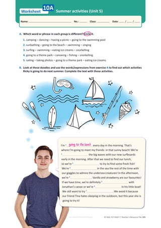 © ASA, FLY HIGH 7, Teacher’s Resource File 245
Worksheet
Name: പNo.: പClass: പDate: / /
Summer activities (Unit 5)
A. Which word or phrase in each group is different? Circle it.
1. camping – dancing – having a picnic – going to the swimming pool
2. sunbathing – going to the beach – swimming – singing
3. surfing – swimming – eating ice creams – snorkelling
4. going to a theme park – canoeing – fishing – snorkelling
5. sailing – taking photos – going to a theme park – eating ice creams
B. Look at these doodles and use the words/expressions from exercise A to find out which activities
Ricky is going to do next summer. Complete the text with those activities.
10A
I’m •
every day in the morning. That’s
where I’m going to meet my friends: in that sunny beach! We’re
1
the big waves with our new surfboards
early in the morning. After that we need to find our lunch,
so we’re 2
to try to find some fresh fish!
We’re 3
in the sea the rest of the time with
our goggles to admire the undersea creatures! In the afternoon,
we’re 4
. Vanilla and strawberry are our favourites!
If we have time, we’re definitely 5
with
Jonathan’s canoe or we’re 6
in his little boat!
We still want to try 7
. We avoid it because
our friend Tina hates sleeping in the outdoors, but this year she is
going to try it!
going to the beach
EDITABLE/PHOTOCOPIABLE
 