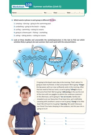 Worksheet
Name: പNo.: പClass: പDate: / /
EDITABLE/PHOTOCOPIABLE
Summer activities (Unit 5)
10B
A. Which word or phrase in each group is different? Circle it.
1. camping – dancing – going to the swimming pool
2. sunbathing – going to the beach – singing
3. surfing – swimming – eating ice creams
4. going to a theme park – fishing – snorkelling
5. sailing – taking photos – eating ice creams
B. Look at these doodles and unscramble the words/expressions in the text to find out which
activities Ricky is going to do next summer. Start each word with the coloured letters.
1.
2.
3.
4.
5.
6.
I’m going to the beach every day in the morning. That’s where I’m
going to meet my friends: in that sunny beach! We’re going 1
fsingur
the big waves with our new surfboards early in the morning. After
that we need to find our lunch, so we’re going 2
isfhngi to try to
find some fresh fish! We’ree going 3
nkllsoreing in the sea the rest
of the time with our goggles to admire the undersea creatures!
In the afternoon, we’re going to 4
tae cei recams. Vanilla and
strawberry are our favourites! If we have time, we’re definitely
canoeing with Jonathan’s canoe or we’re going 5
ilsangi in his little
boat! We still want to try going 6
mpcaing. We avoid it because
our friend Tina hates sleeping in the outdoors, but this year she is
going to try it!
© ASA, FLY HIGH 7, Teacher’s Resource File
246
 