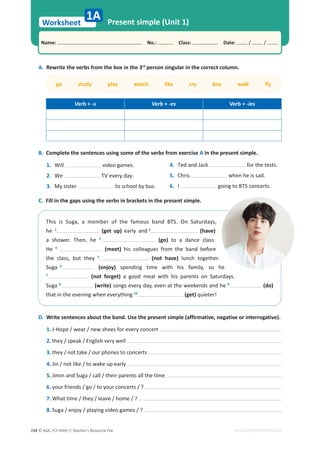 © ASA, FLY HIGH 7, Teacher’s Resource File
248
Worksheet
Name: പNo.: പClass: പDate: / /
Present simple (Unit 1)
EDITABLE/PHOTOCOPIABLE
1A
A. Rewrite the verbs from the box in the 3rd
person singular in the correct column.
ŐŽƐƚƵĚǇƉůĂǇǁĂƚĐŚůŝŬĞĐƌǇŬŝƐƐǁĂůŬŇǇ
Verb + -s Verb + -es Verb + -ies
B. Complete the sentences using some of the verbs from exercise A in the present simple.
1. Will video games.
2. We TV every day.
3. My sister to school by bus.
4. Ted and Jack for the tests.
5. Chris when he is sad.
6. I going to BTS concerts.
C. Fill in the gaps using the verbs in brackets in the present simple.
This is Suga, a member of the famous band BTS. On Saturdays,
he 1
(get up) early and 2
(have)
a shower. Then, he 3
(go) to a dance class.
He 4
(meet) his colleagues from the band before
the class, but they 5
(not have) lunch together.
Suga 6
(enjoy) spending time with his family, so he
7
(not forget) a good meal with his parents on Saturdays.
Suga 8
(write) songs every day, even at the weekends and he 9
(do)
that in the evening when everything 10
(get) quieter!
D. Write sentences about the band. Use the present simple (affirmative, negative or interrogative).
1. J-Hope / wear / new shoes for every concert
2. they / speak / English very well
3. they / not take / our phones to concerts
4. Jin / not like / to wake up early
5. Jimin and Suga / call / their parents all the time
6. your friends / go / to your concerts / ?
7. What time / they / leave / home / ?
8. Suga / enjoy / playing video games / ?
 