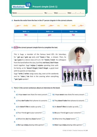 © ASA, FLY HIGH 7, Teacher’s Resource File 249
Worksheet
Name: പNo.: പClass: പDate: / /
Present simple (Unit 1)
EDITABLE/PHOTOCOPIABLE
B. Circle the correct present simple form to complete the text.
1B
This is Suga, a member of the famous band BTS. On Saturdays,
he 1
get up / gets up early and 2
haves / has a shower. Then, he
3
go / goes to a dance class at 9 a.m. He 4
meets / meet his colleagues
from the band before the class, but they not have / don’t have
lunch together. Suga 6
enjoys / enjoies spending time with
his family, so he 7
doesn’t forget / don’t forget a good meal
with his parents on Saturdays.
Suga 8
write / writes songs every day, even at the weekends
and he 9
does / do that in the evening when everything
10
get / gets quieter!
C. Tick () the correct sentences about an interview to the band.
1.
a) J-Hope wear new shoes for every concert. b) J-Hope wears new shoes for every concert.
2.
a) they don’t take their phones to concerts. b) They doesn’t take their phones to concerts.
3.
a) Jin doesn’t like to wake up early. b) Jin doesn’t likes to wake up early.
4.
a) Your friends go to your concerts? b) Do your friends go to your concerts?
5.
a) What time do they leave home? b) What time they leave home?
6.
a) Do Suga enjoy playing video games? b) Does Suga enjoy playing video games?
A. Rewrite the verbs from the box in the 3rd
person singular in the correct column.
ŐŽƐƚƵĚǇƉůĂǇǁĂƚĐŚůŝŬĞĐƌǇŬŝƐƐǁĂůŬŇǇ
Verb + -s Verb + -es Verb + -ies
likes goes flies
BTS
 