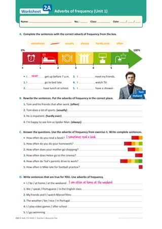 © ASA, FLY HIGH 7, Teacher’s Resource File
250
Worksheet
Name: പNo.: പClass: പDate: / /
EDITABLE/PHOTOCOPIABLE
ƐŽŵĞƟŵĞƐŶĞǀĞƌƵƐƵĂůůǇĂůǁĂǇƐŚĂƌĚůǇĞǀĞƌŽŌĞŶ
Adverbs of frequency (Unit 1)
B. Rewrite the sentences. Put the adverbs of frequency in the correct place.
1. Tom and his friends chat after work. (often)
2. Tom does a lot of sports. (usually)
3. He is impatient. (hardly ever)
4. I’m happy to see him as Spider-Man. (always)
C. Answer the questions. Use the adverbs of frequency from exercise A. Write complete sentences.
• How often do you read a book?
1. How often do you do your homework?
2. How often does your mother go shopping?
3. How often does Helen go to the cinema?
4. How often do Ted’s parents drive to work?
5. How often is Mike late for football practice?
2A
A. Complete the sentences with the correct adverb of frequency from the box.
D. Write sentences that are true for YOU. Use adverbs of frequency.
• I / be / at home / at the weekend
1. We / speak / Portuguese / in the English class
2. My friends and I / watch Marvel films
3. The weather / be / nice / in Portugal
4. I / play video games / after school
5. I/goswimming
I am often at home at the weekend.
3. I meetmyfriends.
4. I watch TV.
5. I have a shower.
never
• I get up before 7 a.m.
1. I go to bed late.
2. have lunch at school.
Tom
Holland
I sometimes read a book.
100%
0%
1
• 2 3 4 5
 