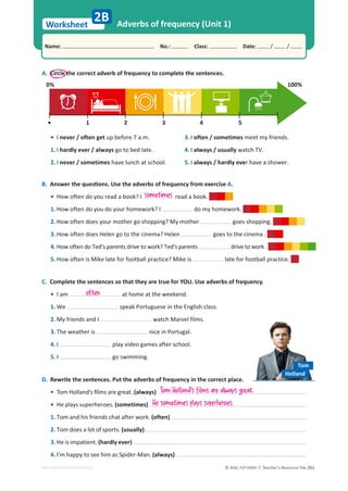© ASA, FLY HIGH 7, Teacher’s Resource File 251
Worksheet
Name: പNo.: പClass: പDate: / /
EDITABLE/PHOTOCOPIABLE
Adverbs of frequency (Unit 1)
2B
A. Circle the correct adverb of frequency to complete the sentences.
100%
0%
1
• 2 3 4 5
• I never / often get up before 7 a.m.
1. I hardly ever / always go to bed late.
2. I never / sometimes have lunch at school.
3. I often / sometimes meet my friends.
4. I always / usually watch TV.
5. I always / hardly ever have a shower.
B.ŶƐǁĞƌƚŚĞƋƵĞƐƟŽŶƐ͘hƐĞƚŚĞĂĚǀĞƌďƐŽĨĨƌĞƋƵĞŶĐǇĨƌŽŵĞǆĞƌĐŝƐĞA.
• How often do you read a book? I read a book.
1. How often do you do your homework? I do my homework.
2. How often does your mother go shopping? My mother goes shopping.
3. How often does Helen go to the cinema? Helen goes to the cinema .
4. How often do Ted’s parents drive to work? Ted’s parents drive to work .
5. How often is Mike late for football practice? Mike is late for football practice.
sometimes
C. Complete the sentences so that they are true for YOU. Use adverbs of frequency.
• I am at home at the weekend.
1. We speak Portuguese in the English class.
2. My friends and I watch Marvel films.
3. The weather is nice in Portugal.
4. I play video games after school.
5. I go swimming.
often
D. Rewrite the sentences. Put the adverbs of frequency in the correct place.
• dŽŵ,ŽůůĂŶĚ͛ƐĮůŵƐĂƌĞŐƌĞĂƚ͘(always)
• He plays superheroes. (sometimes)
1. Tom and his friends chat after work. (often)
2. Tom does a lot of sports. (usually)
3. He is impatient. (hardly ever)
4. I’m happy to see him as Spider-Man. (always)
Tom Holland's films are always great.
He sometimes plays superheroes.
Tom
Holland
 