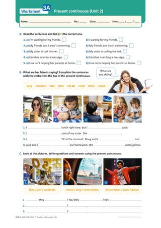 © ASA, FLY HIGH 7, Teacher’s Resource File
252
Worksheet
Name: പNo.: പClass: പDate: / /
EDITABLE/PHOTOCOPIABLE
Present continuous (Unit 2)
A. Read the sentences and tick () the correct one.
1. a) I’m waiting for my friends. b) I waiting for my friends.
2. a) My friends and I aren’t swimming. b) My friends and I isn’t swimming.
3. a) My sister is surf the net. b) My sister is surfing the net.
4. a) Caroline is write a message. b) Caroline is writing a message.
5. a) Lina isn’t helping her parents at home. b) Lina not is helping her parents at home.
3A
B. What are her friends saying? Complete the sentences
with the verbs from the box in the present continuous.
play not have take chat not do sleep drink watch
h
1. I lunch right now, but I juice.
2. I care of my sister. She .
3. I TV at the moment. Doug and I too.
4. Jack and I our homework. We video games.
C. Look at the pictures. Write questions and answers using the present continuous.
1 they ? No, they . They .
2. ? , . .
3. ? , . .
What are
ǇŽƵĚŽŝŶŕ͍
1 2 3 4
they / run / celebrate Aurea / sing / visit London Bruno Mars / cook / dance
1 2 3
 