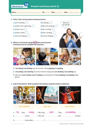 © ASA, FLY HIGH 7, Teacher’s Resource File 253
Worksheet
Name: പNo.: പClass: പDate: / /
EDITABLE/PHOTOCOPIABLE
3B Present continuous (Unit 2)
A. Tick () the correct present continuous forms.
1. a) I’m waiting. b) I waiting.
2. a) We aren’t swimming. b) We isn’t swiming.
3. a) He is surf. b) He is surfing.
4. a) She is write. b) She is writing.
5. a) It isn’t helping. b) It not is helping.
B. What are his friends saying? Circle the correct present
continuous form to complete the sentences.
1. I am taking / am looking care of my sister. She is playing / is sleeping.
2. I am eating / am watching TV at the moment. Doug and I are chatting / are working too.
3. Jake and I aren’t doing / aren’t reading our homework. We are studying / are playing video
games.
C. Look at the pictures. Write questions and answers using the present continuous.
• they ? No, they . They .
1. Aurea ? No, she . She London.
2. Bruno Mars ? , . .
Are running aren't
What are
ǇŽƵĚŽŝŶŕ͍
1 2 3
run / celebrate sing / visit cook / dance
• 1 2
are celebrating
 