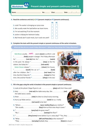 © ASA, FLY HIGH 7, Teacher’s Resource File
254
Worksheet
Name: പNo.: പClass: പDate: / /
EDITABLE/PHOTOCOPIABLE
4A Present simple and present continuous (Unit 2)
A. Read the sentences and tick () PS (present simple) or PC (present continuous).
PS PC
1. Look! The waiter is bringing our pizza now.
2. We usually make the bed before we leave home.
3. I’m not watching TV at the moment.
4. Jackie is tidying her bedroom today.
5. My friends don’t cook meals, but I cook very well!
C. Fill in the gaps using the verbs in brackets in the present simple or present continuous.
1. Look at this photo! Diogo Piçarra’s cat (play) with him! How cute!
2. Katy (not set) the table every day. She (set)
the table twice a week.
3. Peter (ride) his bike to school every morning.
4. Hurry up! Matt and Liz (wait) for us. I really
(not want) to be late!
5. “Where (your mother/buy) your clothes?”
“She usually (buy) them at that new shop in town.”
6. “ (you/cut) the grass now?”
“No, I . I (sweep) the floor!”
7. “ (they/come) home before 5 p.m. every day?” “Yes, they .”
8. “What (Bill and Peter/do) at the moment?”
“They (not play) football, they (listen) to music.”
B. Complete the texts with the present simple or present continuous of the verbs in brackets.
tŚĂƚĚŽƚŚĞǇĚŽŽŶĂƵƐƵĂůƌŝĚĂǇĂŌĞƌŶŽŽŶ͍ͻtŚĂƚĂƌĞƚŚĞǇĚŽŝŶŐƚŚŝƐƌŝĚĂǇĂŌĞƌŶŽŽŶ͍
Diogo
Piçarra
Bob Brave usually wears (wear) a uniform and
1
(help) people in danger. This Friday afternoon
he 2
(not do) that. He 3
(swim)
in the pool. He always 4
(stay) at the fire
station, but today he 5
(not work)!
Helen House always 6
(clean) the house,
7
(wash) the car or 8
(look)
after her children. She 9
(not have) free
time. But this Friday she 10
(enjoy) her free
time. She and her friends 11
(shop) in the city!
wears Bob Brave
Helen
House
 