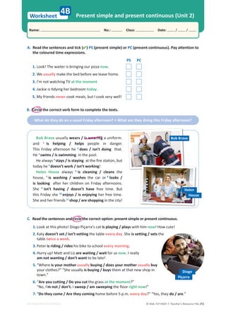 © ASA, FLY HIGH 7, Teacher’s Resource File 255
Worksheet
Name: പNo.: പClass: പDate: / /
EDITABLE/PHOTOCOPIABLE
4B Present simple and present continuous (Unit 2)
A. Read the sentences and tick () PS (present simple) or PC (present continuous). Pay attention to
the coloured time expressions.
PS PC
1. Look! The waiter is bringing our pizza now.
2. We usually make the bed before we leave home.
3. I’m not watching TV at the moment.
4. :ĂĐŬŝĞŝƐƟĚǇŝŶŐŚĞƌďĞĚƌŽŽŵ today.
5. My friends never cook meals, but I cook very well!
C. Read the sentences and circle the correct option: present simple or present continuous.
1. Look at this photo! Diogo Piçarra’s cat is playing / plays with him now! How cute!
2. Katy doesn’t set / isn’t setting the table every day. She is setting / sets the
table twice a week.
3. Peter is riding / rides his bike to school every morning.
4. Hurry up! Matt and Liz are waiting / wait for us now. I really
am not wanting / don’t want to be late!
5. “Where is your mother usually buying / does your mother usually buy
your clothes?” “She usually is buying / buys them at that new shop in
town.”
6. “Are you cutting / Do you cut the grass at the moment?”
“No, I'm not / don’t. I sweep / am sweeping the floor right now!”
7. “Do they come / Are they coming home before 5 p.m. every day?” “Yes, they do / are.”
B. Circle the correct verb form to complete the texts.
tŚĂƚĚŽƚŚĞǇĚŽŽŶĂƵƐƵĂůƌŝĚĂǇĂŌĞƌŶŽŽŶ͍ͻtŚĂƚĂƌĞƚŚĞǇĚŽŝŶŐƚŚŝƐƌŝĚĂǇĂŌĞƌŶŽŽŶ͍
Diogo
Piçarra
Bob Brave usually wears / is wearing a uniform.
and 1
is helping / helps people in danger.
This Friday afternoon he 2
does / isn’t doing that.
He 3
swims / is swimming in the pool.
He always 4
stays / is staying at the fire station, but
today he 5
doesn’t work / isn’t working!
Helen House always 6
is cleaning / cleans the
house, 7
is washing / washes the car or 8
looks /
is looking after her children on Friday afternoons.
She 9
isn’t having / doesn’t have free time. But
this Friday she 10
enjoys / is enjoying her free time.
She and her friends 11
shop / are shopping in the city!
Bob Brave
Helen
House
 