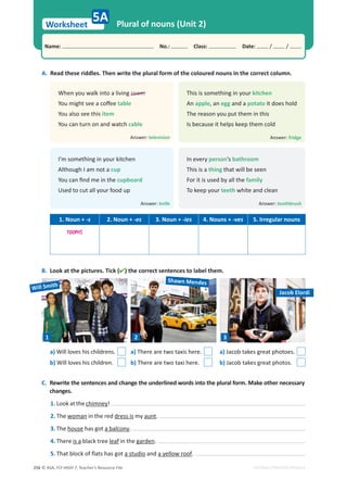 © ASA, FLY HIGH 7, Teacher’s Resource File
256
Worksheet
Name: പNo.: പClass: പDate: / /
EDITABLE/PHOTOCOPIABLE
5A Plural of nouns (Unit 2)
A. Read these riddles. Then write the plural form of the coloured nouns in the correct column.
This is something in your kitchen
An apple, an egg and a potato it does hold
The reason you put them in this
Is because it helps keep them cold
In every person’s bathroom
This is a thing that will be seen
For it is used by all the family
To keep your teeth white and clean
When you walk into a living room
zŽƵŵŝŐŚƚƐĞĞĂĐŽīĞĞ table
You also see this item
You can turn on and watch cable
I’m something in your kitchen
Although I am not a cup
zŽƵĐĂŶĮŶĚŵĞŝŶƚŚĞcupboard
Used to cut all your food up
Answer: fridge
Answer: toothbrush
Answer: television
Answer: knife
1. Noun + -s 2. Noun + -es 3. Noun + -ies 4. Nouns + -ves 5. Irregular nouns
rooms
C. Rewrite the sentences and change the underlined words into the plural form. Make other necessary
changes.
1. Look at the chimney!
2. The woman in the red dress is my aunt.
3. The house has got a balcony.
4. There is a black tree leaf in the garden.
5. That block of flats has got a studio and a yellow roof.
B. Look at the pictures. Tick () the correct sentences to label them.
a) Will loves his childrens.
b) Will loves his children.
a) There are two taxis here.
b) There are two taxi here.
a) Jacob takes great photoes.
b) Jacob takes great photos.
1 2 3
Will Smith
Shawn Mendes
Jacob Elordi
 