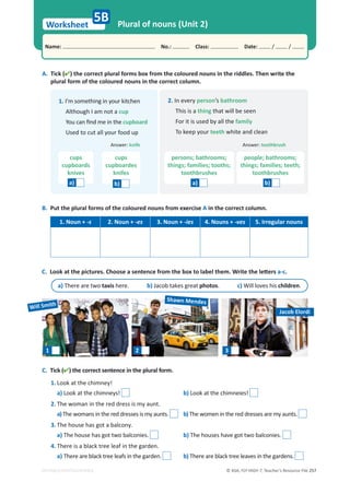 © ASA, FLY HIGH 7, Teacher’s Resource File 257
Worksheet
Name: പNo.: പClass: പDate: / /
EDITABLE/PHOTOCOPIABLE
5B Plural of nouns (Unit 2)
A. Tick () the correct plural forms box from the coloured nouns in the riddles. Then write the
plural form of the coloured nouns in the correct column.
1. I’m something in your kitchen
Although I am not a cup
 zŽƵĐĂŶĮŶĚŵĞŝŶƚŚĞcupboard
Used to cut all your food up
cups
cupboards
knives
a)
cups
cupboardes
knifes
b)
2. In every person’s bathroom
This is a thing that will be seen
For it is used by all the family
To keep your teeth white and clean
persons; bathrooms;
things; families; tooths;
toothbrushes
people; bathrooms;
things; families; teeth;
toothbrushes
a) b)
B. Put the plural forms of the coloured nouns from exercise A in the correct column.
1. Noun + -s 2. Noun + -es 3. Noun + -ies 4. Nouns + -ves 5. Irregular nouns
C. Tick () the correct sentence in the plural form.
1. Look at the chimney!
a) Look at the chimneys! b) Look at the chimneies!
2. The woman in the red dress is my aunt.
a)The womans in the red dresses is my aunts. b)The women in the red dresses are my aunts.
3. The house has got a balcony.
a) The house has got two balconies. b) The houses have got two balconies.
4. There is a black tree leaf in the garden.
a) There are black tree leafs in the garden. b) There are black tree leaves in the gardens.
C.ŽŽŬĂƚƚŚĞƉŝĐƚƵƌĞƐ͘ŚŽŽƐĞĂƐĞŶƚĞŶĐĞĨƌŽŵƚŚĞďŽǆƚŽůĂďĞůƚŚĞŵ͘tƌŝƚĞƚŚĞůĞƩĞƌƐ a-c.
a) There are two taxis here. b) Jacob takes great photos. c) Will loves his children.
1 2 3
Will Smith
Shawn Mendes
Jacob Elordi
Answer: knife Answer: toothbrush
 